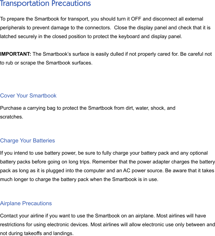 Transportation PrecautionsTo prepare the Smartbook for transport, you should turn it OFF and disconnect all externalperipherals to prevent damage to the connectors.  Close the display panel and check that it islatched securely in the closed position to protect the keyboard and display panel.IMPORTANT: The Smartbook’s surface is easily dulled if not properly cared for. Be careful notto rub or scrape the Smartbook surfaces.Cover Your SmartbookPurchase a carrying bag to protect the Smartbook from dirt, water, shock, andscratches.Charge Your BatteriesIf you intend to use battery power, be sure to fully charge your battery pack and any optionalbattery packs before going on long trips. Remember that the power adapter charges the batterypack as long as it is plugged into the computer and an AC power source. Be aware that it takesmuch longer to charge the battery pack when the Smartbook is in use.Airplane PrecautionsContact your airline if you want to use the Smartbook on an airplane. Most airlines will haverestrictions for using electronic devices. Most airlines will allow electronic use only between andnot during takeoffs and landings.