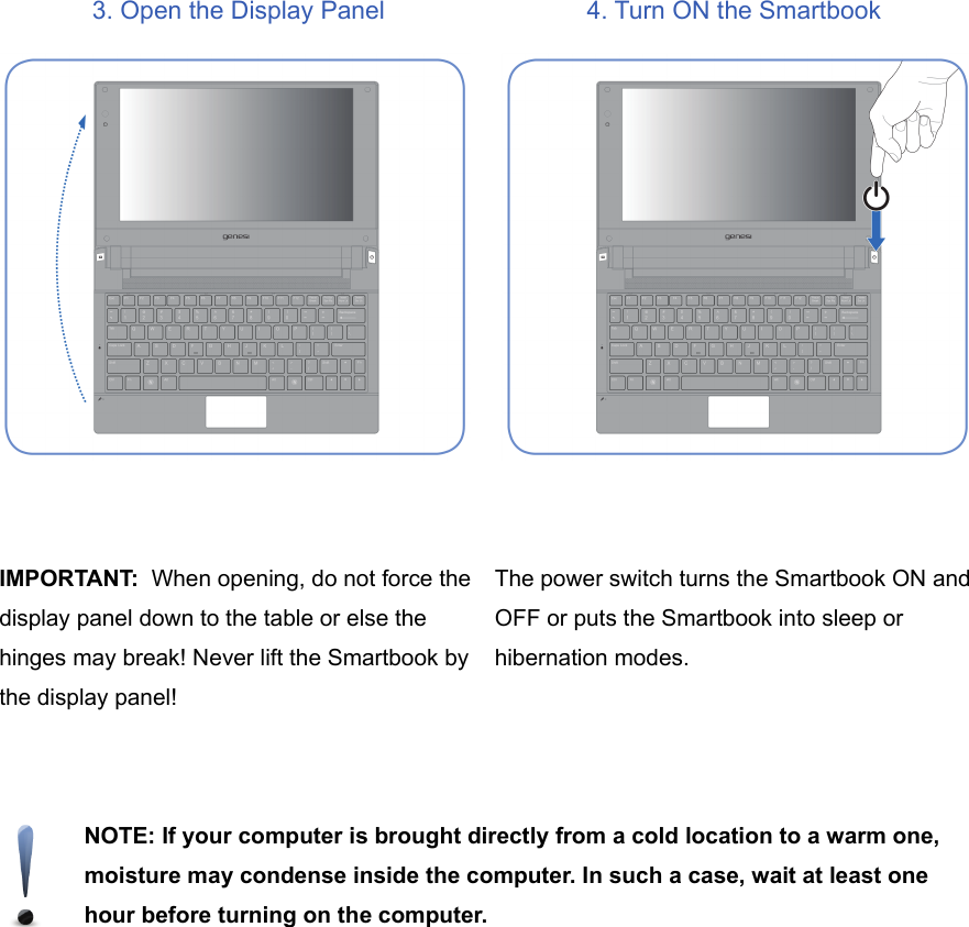 3. Open the Display Panel 4. Turn ON the SmartbookIMPORTANT:  When opening, do not force thedisplay panel down to the table or else thehinges may break! Never lift the Smartbook bythe display panel!The power switch turns the Smartbook ON andOFF or puts the Smartbook into sleep orhibernation modes. NOTE: If your computer is brought directly from a cold location to a warm one,moisture may condense inside the computer. In such a case, wait at least onehour before turning on the computer.