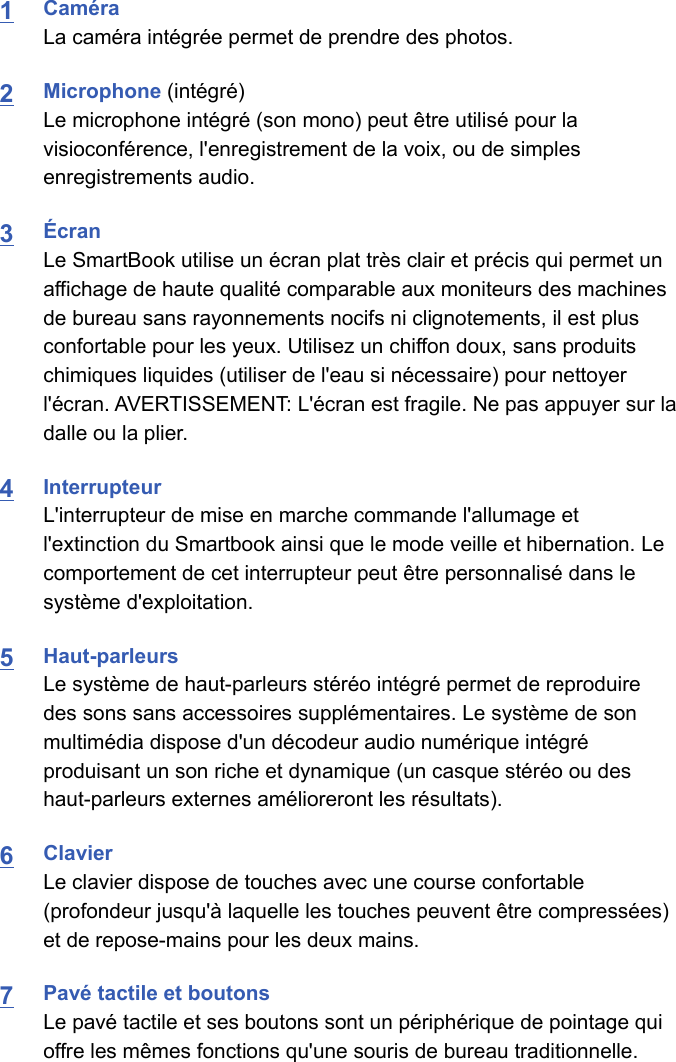 1CaméraLa caméra intégrée permet de prendre des photos.2Microphone (intégré)Le microphone intégré (son mono) peut être utilisé pour lavisioconférence, l&apos;enregistrement de la voix, ou de simplesenregistrements audio.3ÉcranLe SmartBook utilise un écran plat très clair et précis qui permet unaffichage de haute qualité comparable aux moniteurs des machinesde bureau sans rayonnements nocifs ni clignotements, il est plusconfortable pour les yeux. Utilisez un chiffon doux, sans produitschimiques liquides (utiliser de l&apos;eau si nécessaire) pour nettoyerl&apos;écran. AVERTISSEMENT: L&apos;écran est fragile. Ne pas appuyer sur ladalle ou la plier.4InterrupteurL&apos;interrupteur de mise en marche commande l&apos;allumage etl&apos;extinction du Smartbook ainsi que le mode veille et hibernation. Lecomportement de cet interrupteur peut être personnalisé dans lesystème d&apos;exploitation.5Haut-parleursLe système de haut-parleurs stéréo intégré permet de reproduiredes sons sans accessoires supplémentaires. Le système de sonmultimédia dispose d&apos;un décodeur audio numérique intégréproduisant un son riche et dynamique (un casque stéréo ou deshaut-parleurs externes amélioreront les résultats).6ClavierLe clavier dispose de touches avec une course confortable(profondeur jusqu&apos;à laquelle les touches peuvent être compressées)et de repose-mains pour les deux mains.7Pavé tactile et boutonsLe pavé tactile et ses boutons sont un périphérique de pointage quioffre les mêmes fonctions qu&apos;une souris de bureau traditionnelle. 