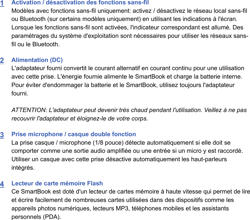 1Activation / désactivation des fonctions sans-fil Modèles avec fonctions sans-fil uniquement: activez / désactivez le réseau local sans-filou Bluetooth (sur certains modèles uniquement) en utilisant les indications à l&apos;écran.Lorsque les fonctions sans-fil sont activées, l&apos;indicateur correspondant est allumé. Desparamétrages du système d&apos;exploitation sont nécessaires pour utiliser les réseaux sans-fil ou le Bluetooth.2Alimentation (DC)L&apos;adaptateur fourni convertit le courant alternatif en courant continu pour une utilisationavec cette prise. L&apos;énergie fournie alimente le SmartBook et charge la batterie interne.Pour éviter d&apos;endommager la batterie et le SmartBook, utilisez toujours l&apos;adaptateurfourni.ATTENTION: L&apos;adaptateur peut devenir très chaud pendant l&apos;utilisation. Veillez à ne pasrecouvrir l&apos;adaptateur et éloignez-le de votre corps.3Prise microphone / casque double fonctionLa prise casque / microphone (1/8 pouce) détecte automatiquement si elle doit secomporter comme une sortie audio amplifiée ou une entrée si un micro y est raccordé.Utiliser un casque avec cette prise désactive automatiquement les haut-parleursintégrés.4Lecteur de carte mémoire FlashCe SmartBook est doté d&apos;un lecteur de cartes mémoire à haute vitesse qui permet de lireet écrire facilement de nombreuses cartes utilisées dans des dispositifs comme lesappareils photos numériques, lecteurs MP3, téléphones mobiles et les assistantspersonnels (PDA).