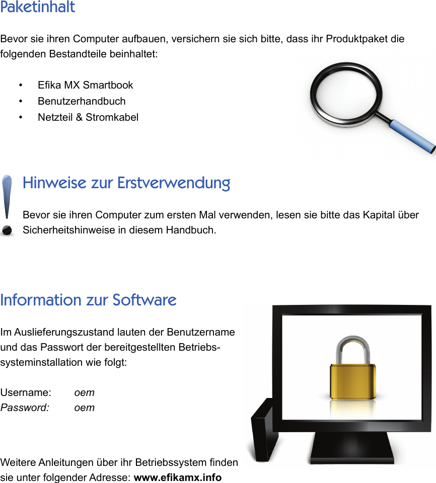 PaketinhaltBevor sie ihren Computer aufbauen, versichern sie sich bitte, dass ihr Produktpaket diefolgenden Bestandteile beinhaltet: •Efika MX Smartbook•Benutzerhandbuch•Netzteil &amp; StromkabelHinweise zur ErstverwendungBevor sie ihren Computer zum ersten Mal verwenden, lesen sie bitte das Kapital überSicherheitshinweise in diesem Handbuch. Information zur SoftwareIm Auslieferungszustand lauten der Benutzernameund das Passwort der bereitgestellten Betriebs-systeminstallation wie folgt: Username:      oemPassword:       oemWeitere Anleitungen über ihr Betriebssystem findensie unter folgender Adresse: www.efikamx.info