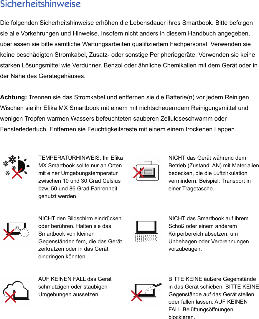 SicherheitshinweiseDie folgenden Sicherheitshinweise erhöhen die Lebensdauer ihres Smartbook. Bitte befolgensie alle Vorkehrungen und Hinweise. Insofern nicht anders in diesem Handbuch angegeben,überlassen sie bitte sämtliche Wartungsarbeiten qualifiziertem Fachpersonal. Verwenden siekeine beschädigten Stromkabel, Zusatz- oder sonstige Peripheriegeräte. Verwenden sie keinestarken Lösungsmittel wie Verdünner, Benzol oder ähnliche Chemikalien mit dem Gerät oder inder Nähe des Gerätegehäuses.Achtung: Trennen sie das Stromkabel und entfernen sie die Batterie(n) vor jedem Reinigen.Wischen sie ihr Efika MX Smartbook mit einem mit nichtscheuerndem Reinigungsmittel undwenigen Tropfen warmen Wassers befeuchteten sauberen Zelluloseschwamm oderFensterledertuch. Entfernen sie Feuchtigkeitsreste mit einem einem trockenen Lappen.TEMPERATURHINWEIS: Ihr EfikaMX Smartbook sollte nur an Ortenmit einer Umgebungstemperaturzwischen 10 und 30 Grad Celsiusbzw. 50 und 86 Grad Fahrenheitgenutzt werden.NICHT das Gerät während demBetrieb (Zustand: AN) mit Materialienbedecken, die die Luftzirkulationvermindern. Beispiel: Transport ineiner Tragetasche.NICHT den Bildschirm eindrückenoder berühren. Halten sie dasSmartbook von kleinenGegenständen fern, die das Gerätzerkratzen oder in das Geräteindringen könnten.NICHT das Smartbook auf ihremSchoß oder einem anderemKörperbereich absetzen, umUnbehagen oder Verbrennungenvorzubeugen.AUF KEINEN FALL das Gerätschmutzigen oder staubigenUmgebungen aussetzen. BITTE KEINE äußere Gegenständein das Gerät schieben. BITTE KEINEGegenstände auf das Gerät stellenoder fallen lassen. AUF KEINENFALL Belüftungsöffnungenblockieren.