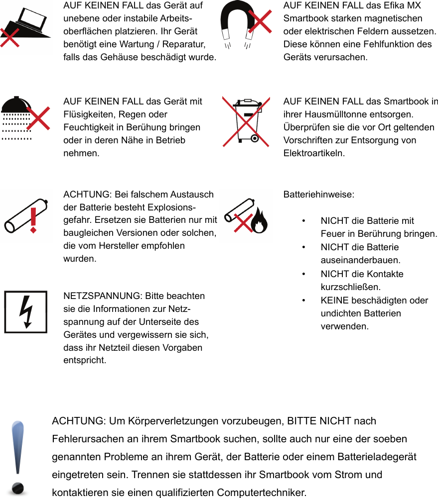 AUF KEINEN FALL das Gerät aufunebene oder instabile Arbeits-oberflächen platzieren. Ihr Gerätbenötigt eine Wartung / Reparatur,falls das Gehäuse beschädigt wurde.AUF KEINEN FALL das Efika MXSmartbook starken magnetischenoder elektrischen Feldern aussetzen.Diese können eine Fehlfunktion desGeräts verursachen.AUF KEINEN FALL das Gerät mitFlüsigkeiten, Regen oderFeuchtigkeit in Berühung bringenoder in deren Nähe in Betriebnehmen.AUF KEINEN FALL das Smartbook inihrer Hausmülltonne entsorgen.Überprüfen sie die vor Ort geltendenVorschriften zur Entsorgung vonElektroartikeln.ACHTUNG: Bei falschem Austauschder Batterie besteht Explosions-gefahr. Ersetzen sie Batterien nur mitbaugleichen Versionen oder solchen,die vom Hersteller empfohlenwurden.Batteriehinweise:•NICHT die Batterie mitFeuer in Berührung bringen.•NICHT die Batterieauseinanderbauen.•NICHT die Kontaktekurzschließen.•KEINE beschädigten oderundichten Batterienverwenden.NETZSPANNUNG: Bitte beachtensie die Informationen zur Netz-spannung auf der Unterseite desGerätes und vergewissern sie sich,dass ihr Netzteil diesen Vorgabenentspricht.ACHTUNG: Um Körperverletzungen vorzubeugen, BITTE NICHT nachFehlerursachen an ihrem Smartbook suchen, sollte auch nur eine der soebengenannten Probleme an ihrem Gerät, der Batterie oder einem Batterieladegeräteingetreten sein. Trennen sie stattdessen ihr Smartbook vom Strom undkontaktieren sie einen qualifizierten Computertechniker.