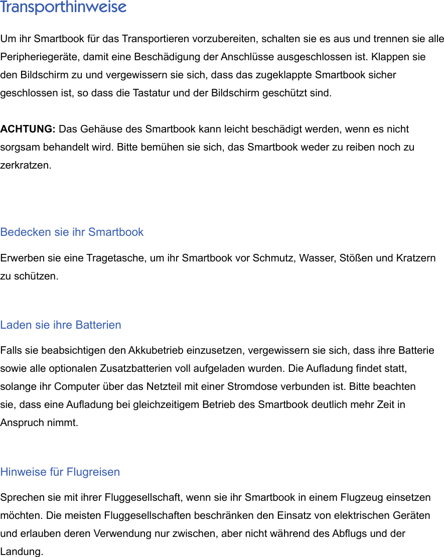 TransporthinweiseUm ihr Smartbook für das Transportieren vorzubereiten, schalten sie es aus und trennen sie allePeripheriegeräte, damit eine Beschädigung der Anschlüsse ausgeschlossen ist. Klappen sieden Bildschirm zu und vergewissern sie sich, dass das zugeklappte Smartbook sicher geschlossen ist, so dass die Tastatur und der Bildschirm geschützt sind.ACHTUNG: Das Gehäuse des Smartbook kann leicht beschädigt werden, wenn es nichtsorgsam behandelt wird. Bitte bemühen sie sich, das Smartbook weder zu reiben noch zuzerkratzen.Bedecken sie ihr SmartbookErwerben sie eine Tragetasche, um ihr Smartbook vor Schmutz, Wasser, Stößen und Kratzernzu schützen.Laden sie ihre BatterienFalls sie beabsichtigen den Akkubetrieb einzusetzen, vergewissern sie sich, dass ihre Batteriesowie alle optionalen Zusatzbatterien voll aufgeladen wurden. Die Aufladung findet statt,solange ihr Computer über das Netzteil mit einer Stromdose verbunden ist. Bitte beachten sie, dass eine Aufladung bei gleichzeitigem Betrieb des Smartbook deutlich mehr Zeit inAnspruch nimmt.Hinweise für FlugreisenSprechen sie mit ihrer Fluggesellschaft, wenn sie ihr Smartbook in einem Flugzeug einsetzenmöchten. Die meisten Fluggesellschaften beschränken den Einsatz von elektrischen Gerätenund erlauben deren Verwendung nur zwischen, aber nicht während des Abflugs und derLandung.