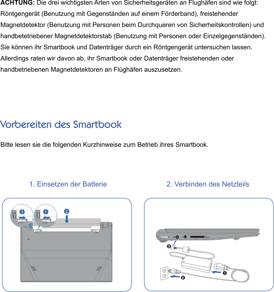 ACHTUNG: Die drei wichtigsten Arten von Sicherheitsgeräten an Flughäfen sind wie folgt:Röntgengerät (Benutzung mit Gegenständen auf einem Förderband), freistehenderMagnetdetektor (Benutzung mit Personen beim Durchqueren von Sicherheitskontrollen) undhandbetetriebener Magnetdetektorstab (Benutzung mit Personen oder Einzelgegenständen).Sie können ihr Smartbook und Datenträger durch ein Röntgengerät untersuchen lassen.Allerdings raten wir davon ab, ihr Smartbook oder Datenträger freistehenden oderhandbetriebenen Magnetdetektoren an Flüghäfen auszusetzen.Vorbereiten des SmartbookBitte lesen sie die folgenden Kurzhinweise zum Betrieb ihres Smartbook.1. Einsetzen der Batterie 2. Verbinden des Netzteils