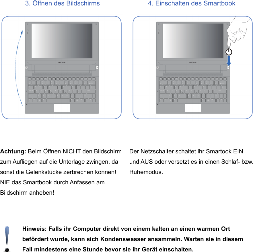 3. Öffnen des Bildschirms 4. Einschalten des SmartbookAchtung: Beim Öffnen NICHT den Bildschirmzum Aufliegen auf die Unterlage zwingen, dasonst die Gelenkstücke zerbrechen können!NIE das Smartbook durch Anfassen amBildschirm anheben!Der Netzschalter schaltet ihr Smartook EINund AUS oder versetzt es in einen Schlaf- bzw.Ruhemodus.Hinweis: Falls ihr Computer direkt von einem kalten an einen warmen Ortbefördert wurde, kann sich Kondenswasser ansammeln. Warten sie in diesemFall mindestens eine Stunde bevor sie ihr Gerät einschalten.