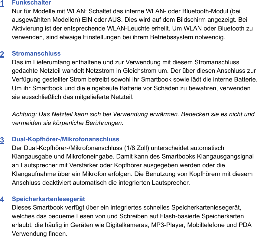 1FunkschalterNur für Modelle mit WLAN: Schaltet das interne WLAN- oder Bluetooth-Modul (beiausgewählten Modellen) EIN oder AUS. Dies wird auf dem Bildschirm angezeigt. BeiAktivierung ist der entsprechende WLAN-Leuchte erhellt. Um WLAN oder Bluetooth zuverwenden, sind etwaige Einstellungen bei ihrem Betriebssystem notwendig.2StromanschlussDas im Lieferumfang enthaltene und zur Verwendung mit diesem Stromanschlussgedachte Netzteil wandelt Netzstrom in Gleichstrom um. Der über diesen Anschluss zurVerfügung gestellter Strom betreibt sowohl ihr Smartbook sowie lädt die interne Batterie.Um ihr Smartbook und die eingebaute Batterie vor Schäden zu bewahren, verwendensie ausschließlich das mitgelieferte Netzteil.Achtung: Das Netzteil kann sich bei Verwendung erwärmen. Bedecken sie es nicht undvermeiden sie körperliche Berührungen.3Dual-Kopfhörer-/MikrofonanschlussDer Dual-Kopfhörer-/Mikrofonanschluss (1/8 Zoll) unterscheidet automatischKlangausgabe und Mikrofoneingabe. Damit kann des Smartbooks Klangausgangsignalan Lautsprecher mit Verstärker oder Kopfhörer ausgegeben werden oder dieKlangaufnahme über ein Mikrofon erfolgen. Die Benutzung von Kopfhörern mit diesemAnschluss deaktiviert automatisch die integrierten Lautsprecher.4SpeicherkartenlesegerätDieses Smartbook verfügt über ein integriertes schnelles Speicherkartenlesegerät,welches das bequeme Lesen von und Schreiben auf Flash-basierte Speicherkartenerlaubt, die häufig in Geräten wie Digitalkameras, MP3-Player, Mobiltelefone und PDAVerwendung finden.