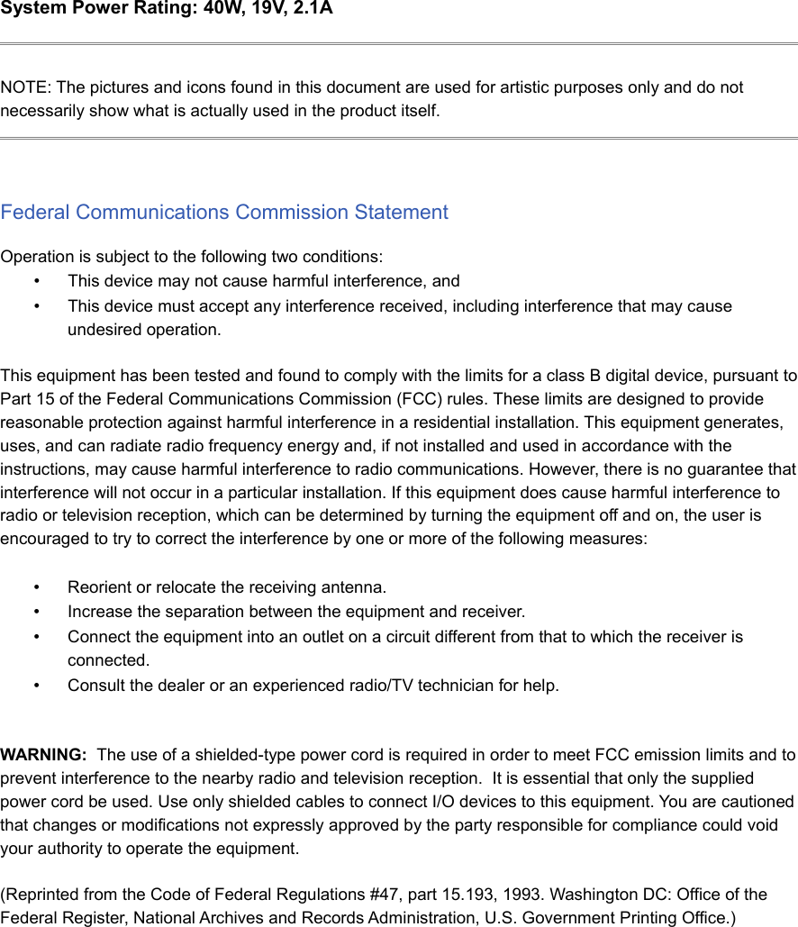 System Power Rating: 40W, 19V, 2.1ANOTE: The pictures and icons found in this document are used for artistic purposes only and do notnecessarily show what is actually used in the product itself.Federal Communications Commission StatementOperation is subject to the following two conditions:•This device may not cause harmful interference, and•This device must accept any interference received, including interference that may causeundesired operation.This equipment has been tested and found to comply with the limits for a class B digital device, pursuant toPart 15 of the Federal Communications Commission (FCC) rules. These limits are designed to providereasonable protection against harmful interference in a residential installation. This equipment generates,uses, and can radiate radio frequency energy and, if not installed and used in accordance with theinstructions, may cause harmful interference to radio communications. However, there is no guarantee thatinterference will not occur in a particular installation. If this equipment does cause harmful interference toradio or television reception, which can be determined by turning the equipment off and on, the user isencouraged to try to correct the interference by one or more of the following measures:•Reorient or relocate the receiving antenna.•Increase the separation between the equipment and receiver.•Connect the equipment into an outlet on a circuit different from that to which the receiver isconnected. •Consult the dealer or an experienced radio/TV technician for help.WARNING:  The use of a shielded-type power cord is required in order to meet FCC emission limits and toprevent interference to the nearby radio and television reception.  It is essential that only the suppliedpower cord be used. Use only shielded cables to connect I/O devices to this equipment. You are cautionedthat changes or modifications not expressly approved by the party responsible for compliance could voidyour authority to operate the equipment.(Reprinted from the Code of Federal Regulations #47, part 15.193, 1993. Washington DC: Office of theFederal Register, National Archives and Records Administration, U.S. Government Printing Office.)