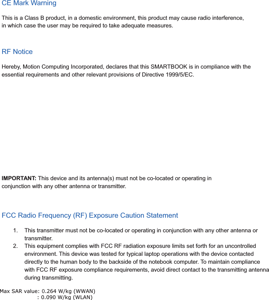 CE Mark WarningThis is a Class B product, in a domestic environment, this product may cause radio interference,in which case the user may be required to take adequate measures.RF NoticeHereby, Motion Computing Incorporated, declares that this SMARTBOOK is in compliance with theessential requirements and other relevant provisions of Directive 1999/5/EC.FCC Radio Frequency Interference RequirementsThis device is restricted to INDOOR USE due to its operation in the 5.15 to 5.25GHz frequency range.FCC requires this product to be used indoors for the frequency range 5.15 to 5.25GHz to reduce thepotential for harmful interference to co-channel of the Mobile Satellite Systems.High power radars are allocated as primary user of the 5.25 to 5.35GHz and 5.65 to 5.85GHz bands.These radar stations can cause interference with and / or damage this device.IMPORTANT: This device and its antenna(s) must not be co-located or operating inconjunction with any other antenna or transmitter.FCC Radio Frequency (RF) Exposure Caution Statement1. This transmitter must not be co-located or operating in conjunction with any other antenna ortransmitter.2. This equipment complies with FCC RF radiation exposure limits set forth for an uncontrolledenvironment. This device was tested for typical laptop operations with the device contacteddirectly to the human body to the backside of the notebook computer. To maintain compliancewith FCC RF exposure compliance requirements, avoid direct contact to the transmitting antennaduring transmitting.Max SAR value: 0.264 W/kgMax SAR value: 0.264 W/kg (WWAN)                      : 0.090 W/kg (WLAN) 