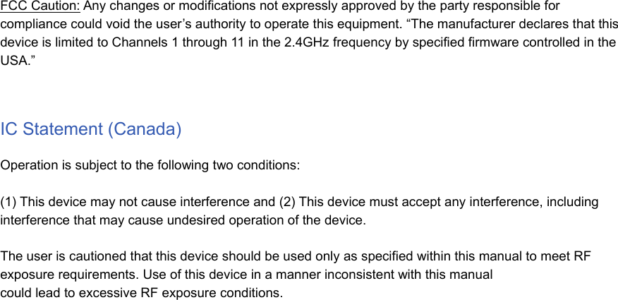 FCC Caution: Any changes or modifications not expressly approved by the party responsible forcompliance could void the user’s authority to operate this equipment. “The manufacturer declares that thisdevice is limited to Channels 1 through 11 in the 2.4GHz frequency by specified firmware controlled in theUSA.”IC Statement (Canada)Operation is subject to the following two conditions:(1) This device may not cause interference and (2) This device must accept any interference, includinginterference that may cause undesired operation of the device.The user is cautioned that this device should be used only as specified within this manual to meet RFexposure requirements. Use of this device in a manner inconsistent with this manualcould lead to excessive RF exposure conditions.