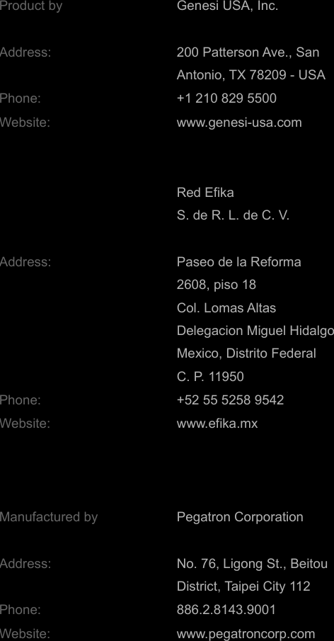 Product by Genesi USA, Inc.Address: 200 Patterson Ave., SanAntonio, TX 78209 - USA Phone: +1 210 829 5500 Website: www.genesi-usa.comRed Efika S. de R. L. de C. V.Address: Paseo de la Reforma2608, piso 18Col. Lomas AltasDelegacion Miguel HidalgoMexico, Distrito FederalC. P. 11950Phone: +52 55 5258 9542Website: www.efika.mxManufactured by Pegatron CorporationAddress: No. 76, Ligong St., BeitouDistrict, Taipei City 112Phone: 886.2.8143.9001Website: www.pegatroncorp.com