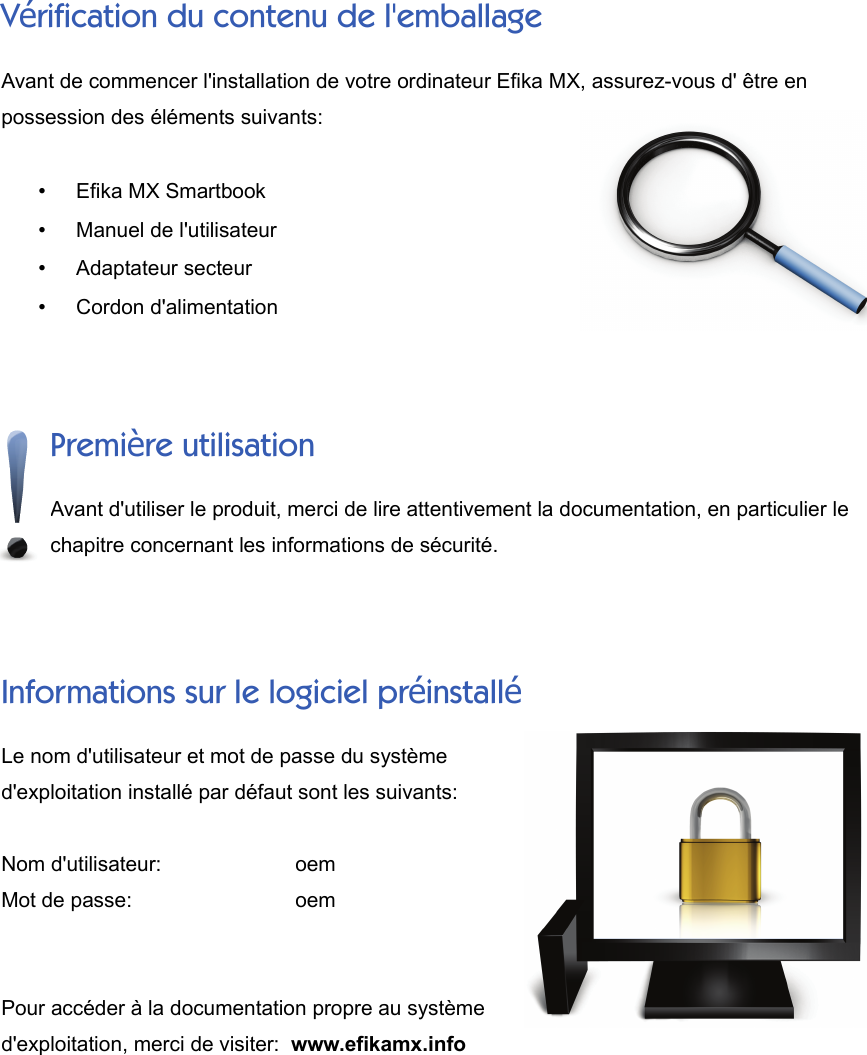 Vérification du contenu de l&apos;emballageAvant de commencer l&apos;installation de votre ordinateur Efika MX, assurez-vous d&apos; être enpossession des éléments suivants:•Efika MX Smartbook•Manuel de l&apos;utilisateur•Adaptateur secteur•Cordon d&apos;alimentationPremière utilisationAvant d&apos;utiliser le produit, merci de lire attentivement la documentation, en particulier lechapitre concernant les informations de sécurité.Informations sur le logiciel préinstalléLe nom d&apos;utilisateur et mot de passe du systèmed&apos;exploitation installé par défaut sont les suivants:Nom d&apos;utilisateur:      oemMot de passe:      oemPour accéder à la documentation propre au systèmed&apos;exploitation, merci de visiter:  www.efikamx.info