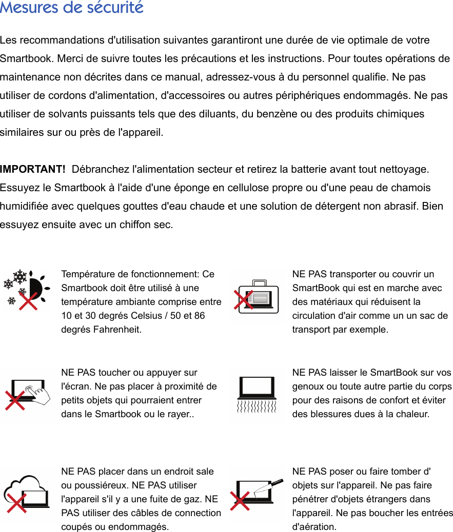 Mesures de sécuritéLes recommandations d&apos;utilisation suivantes garantiront une durée de vie optimale de votreSmartbook. Merci de suivre toutes les précautions et les instructions. Pour toutes opérations demaintenance non décrites dans ce manual, adressez-vous à du personnel qualifie. Ne pasutiliser de cordons d&apos;alimentation, d&apos;accessoires ou autres périphériques endommagés. Ne pasutiliser de solvants puissants tels que des diluants, du benzène ou des produits chimiquessimilaires sur ou près de l&apos;appareil.IMPORTANT!  Débranchez l&apos;alimentation secteur et retirez la batterie avant tout nettoyage.Essuyez le Smartbook à l&apos;aide d&apos;une éponge en cellulose propre ou d&apos;une peau de chamoishumidifiée avec quelques gouttes d&apos;eau chaude et une solution de détergent non abrasif. Bienessuyez ensuite avec un chiffon sec.Température de fonctionnement: CeSmartbook doit être utilisé à unetempérature ambiante comprise entre10 et 30 degrés Celsius / 50 et 86degrés Fahrenheit.NE PAS transporter ou couvrir unSmartBook qui est en marche avecdes matériaux qui réduisent lacirculation d&apos;air comme un un sac detransport par exemple.NE PAS toucher ou appuyer surl&apos;écran. Ne pas placer à proximité depetits objets qui pourraient entrerdans le Smartbook ou le rayer..NE PAS laisser le SmartBook sur vosgenoux ou toute autre partie du corpspour des raisons de confort et éviterdes blessures dues à la chaleur.NE PAS placer dans un endroit saleou poussiéreux. NE PAS utiliserl&apos;appareil s&apos;il y a une fuite de gaz. NEPAS utiliser des câbles de connectioncoupés ou endommagés.NE PAS poser ou faire tomber d&apos;objets sur l&apos;appareil. Ne pas fairepénétrer d&apos;objets étrangers dansl&apos;appareil. Ne pas boucher les entréesd&apos;aération.