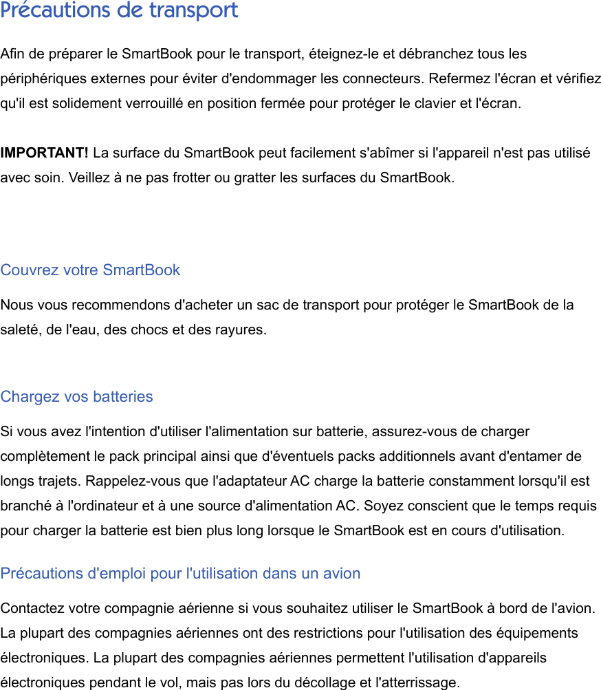 Précautions de transportAfin de préparer le SmartBook pour le transport, éteignez-le et débranchez tous lespériphériques externes pour éviter d&apos;endommager les connecteurs. Refermez l&apos;écran et vérifiezqu&apos;il est solidement verrouillé en position fermée pour protéger le clavier et l&apos;écran.IMPORTANT! La surface du SmartBook peut facilement s&apos;abîmer si l&apos;appareil n&apos;est pas utiliséavec soin. Veillez à ne pas frotter ou gratter les surfaces du SmartBook.Couvrez votre SmartBookNous vous recommendons d&apos;acheter un sac de transport pour protéger le SmartBook de lasaleté, de l&apos;eau, des chocs et des rayures.Chargez vos batteriesSi vous avez l&apos;intention d&apos;utiliser l&apos;alimentation sur batterie, assurez-vous de chargercomplètement le pack principal ainsi que d&apos;éventuels packs additionnels avant d&apos;entamer delongs trajets. Rappelez-vous que l&apos;adaptateur AC charge la batterie constamment lorsqu&apos;il estbranché à l&apos;ordinateur et à une source d&apos;alimentation AC. Soyez conscient que le temps requispour charger la batterie est bien plus long lorsque le SmartBook est en cours d&apos;utilisation.Précautions d&apos;emploi pour l&apos;utilisation dans un avionContactez votre compagnie aérienne si vous souhaitez utiliser le SmartBook à bord de l&apos;avion.La plupart des compagnies aériennes ont des restrictions pour l&apos;utilisation des équipementsélectroniques. La plupart des compagnies aériennes permettent l&apos;utilisation d&apos;appareilsélectroniques pendant le vol, mais pas lors du décollage et l&apos;atterrissage.