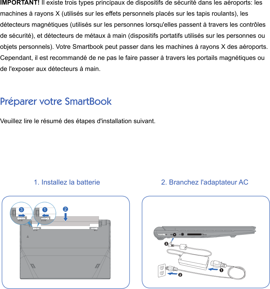 IMPORTANT! Il existe trois types principaux de dispositifs de sécurité dans les aéroports: lesmachines à rayons X (utilisés sur les effets personnels placés sur les tapis roulants), lesdétecteurs magnétiques (utilisés sur les personnes lorsqu&apos;elles passent à travers les contrôlesde sécurité), et détecteurs de métaux à main (dispositifs portatifs utilisés sur les personnes ouobjets personnels). Votre Smartbook peut passer dans les machines à rayons X des aéroports.Cependant, il est recommandé de ne pas le faire passer à travers les portails magnétiques oude l&apos;exposer aux détecteurs à main.Préparer votre SmartBookVeuillez lire le résumé des étapes d&apos;installation suivant.1. Installez la batterie 2. Branchez l&apos;adaptateur AC