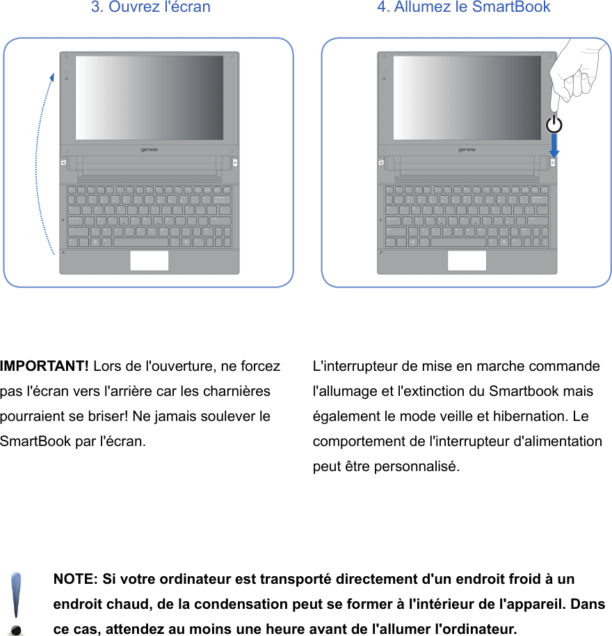 3. Ouvrez l&apos;écran 4. Allumez le SmartBookIMPORTANT! Lors de l&apos;ouverture, ne forcezpas l&apos;écran vers l&apos;arrière car les charnièrespourraient se briser! Ne jamais soulever leSmartBook par l&apos;écran.L&apos;interrupteur de mise en marche commandel&apos;allumage et l&apos;extinction du Smartbook maiségalement le mode veille et hibernation. Lecomportement de l&apos;interrupteur d&apos;alimentationpeut être personnalisé.NOTE: Si votre ordinateur est transporté directement d&apos;un endroit froid à unendroit chaud, de la condensation peut se former à l&apos;intérieur de l&apos;appareil. Dansce cas, attendez au moins une heure avant de l&apos;allumer l&apos;ordinateur.