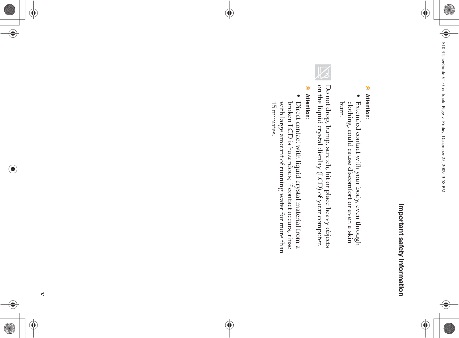 Important safety informationvAttention:• Extended contact with your body, even through clothing, could cause discomfort or even a skin burn.Do not drop, bump, scratch, hit or place heavy objects on the liquid crystal display (LCD) of your computer.Attention:• Direct contact with liquid crystal material from a broken LCD is hazardous; if contact occurs, rinse with large amount of running water for more than 15 minutes.S10-3 UserGuide V1.0_en.book  Page v  Friday, December 25, 2009  3:58 PM