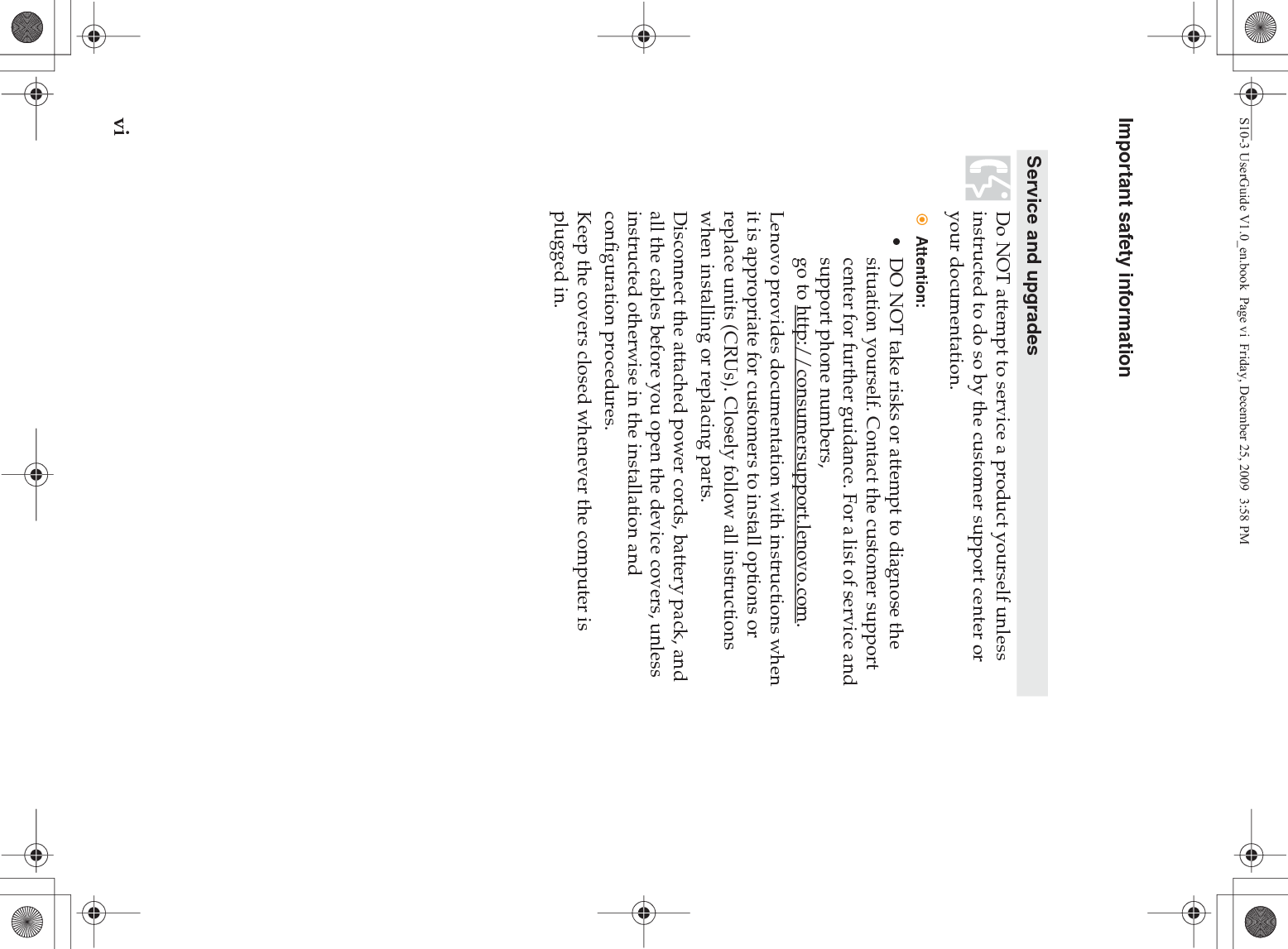 viImportant safety informationService and upgradesDo NOT attempt to service a product yourself unless instructed to do so by the customer support center or your documentation.Attention:• DO NOT take risks or attempt to diagnose the situation yourself. Contact the customer support center for further guidance. For a list of service and support phone numbers, go to http://consumersupport.lenovo.com.Lenovo provides documentation with instructions when it is appropriate for customers to install options or replace units (CRUs). Closely follow all instructions when installing or replacing parts.Disconnect the attached power cords, battery pack, and all the cables before you open the device covers, unless instructed otherwise in the installation and configuration procedures.Keep the covers closed whenever the computer is plugged in.S10-3 UserGuide V1.0_en.book  Page vi  Friday, December 25, 2009  3:58 PM