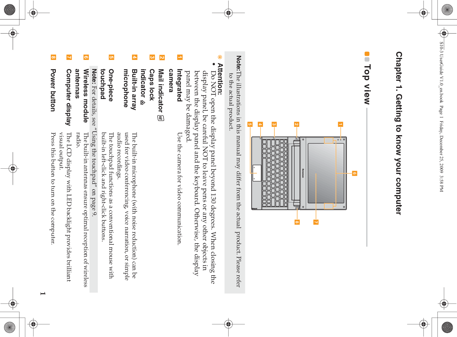 1Chapter 1. Getting to know your computerTop view  - - - - - - - - - - - - - - - - - - - - - - - - - - - - - - - - - - - - - - - - - - - - - - - - - - - - - - - - - - - - - - - - - - - - - - - - - -Note:The illustrations in this manual may differ from the actual  product. Please refer to the actual product. Attention:•Do NOT open the display panel beyond 130 degrees. When closing the display panel, be careful NOT to leave pens or any other objects in between the display panel and the keyboard. Otherwise, the display panel may be damaged.Integrated cameraUse the camera for video communication.Mail indicator Caps lock indicator Built-in array microphoneThe built-in microphone (with noise reduction) can be used for video conferencing, voice narration, or simple audio recordings.One-piece touchpadThe touchpad functions as a conventional mouse with built-in left-click and right-click buttons.Note: For details, see “Using the touchpad” on page 9.Wireless moduleantennas The built-in antennas ensure optimal reception of wireless  radio.Computer display The LCD display with LED backlight provides brilliant visual output.Power button Press this button to turn on the computer.egabcdhfS10-3 UserGuide V1.0_en.book  Page 1  Friday, December 25, 2009  3:58 PM