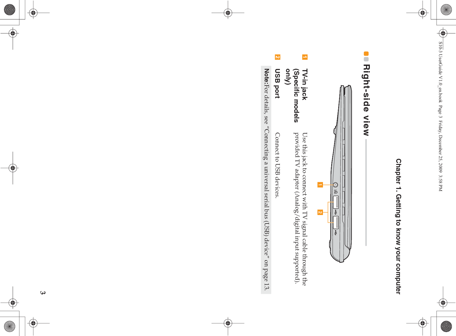Chapter 1. Getting to know your computer3Right-side view  - - - - - - - - - - - - - - - - - - - - - - - - - - - - - - - - - - - - - - - - - - - - - - - - - - - - - - - - -TV-in jack (Specific models only) Use this jack to connect with TV signal cable through the provided TV adapter (Analog/digital input supported).USB port Connect to USB devices.Note:For details, see “Connecting a universal serial bus (USB) device” on page 13.a bS10-3 UserGuide V1.0_en.book  Page 3  Friday, December 25, 2009  3:58 PM