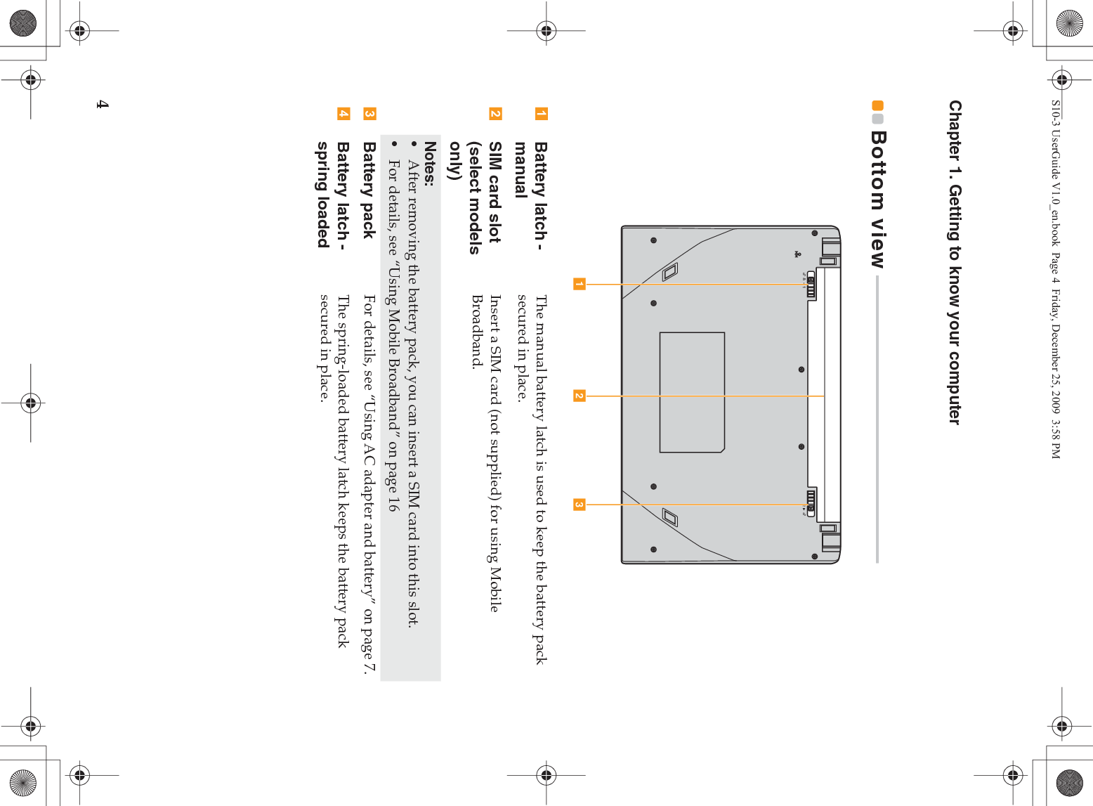 4Chapter 1. Getting to know your computerBottom view  - - - - - - - - - - - - - - - - - - - - - - - - - - - - - - - - - - - - - - - - - - - - - - - - - - - - - - - - - - - - - - - - Battery latch - manualThe manual battery latch is used to keep the battery pack secured in place.SIM card slot (select models only)Insert a SIM card (not supplied) for using Mobile Broadband.Notes:•After removing the battery pack, you can insert a SIM card into this slot.•For details, see “Using Mobile Broadband” on page 16Battery pack For details, see “Using AC adapter and battery” on page 7.Battery latch - spring loadedThe spring-loaded battery latch keeps the battery pack secured in place.a b cS10-3 UserGuide V1.0_en.book  Page 4  Friday, December 25, 2009  3:58 PM