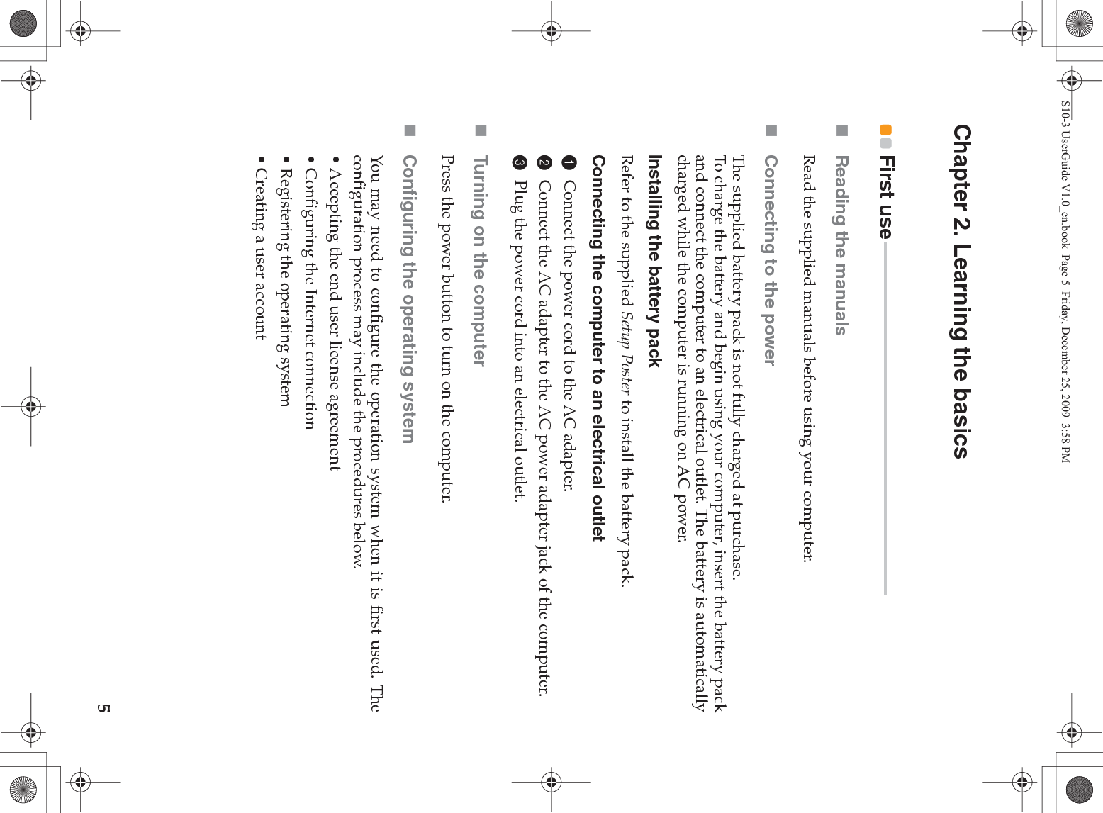 5Chapter 2. Learning the basicsFirst use - - - - - - - - - - - - - - - - - - - - - - - - - - - - - - - - - - - - - - - - - - - - - - - - - - - - - - - - - - - - - - - - - - - - - - - - - - - - - -Reading the manualsRead the supplied manuals before using your computer.Connecting to the powerThe supplied battery pack is not fully charged at purchase.To charge the battery and begin using your computer, insert the battery packand connect the computer to an electrical outlet. The battery is automaticallycharged while the computer is running on AC power.Installing the battery packRefer to the supplied Setup Poster to install the battery pack.Connecting the computer to an electrical outlet1Connect the power cord to the AC adapter.2Connect the AC adapter to the AC power adapter jack of the computer.3Plug the power cord into an electrical outlet.Turning on the computerPress the power button to turn on the computer.Configuring the operating systemYou may need to configure the operation system when it is first used. Theconfiguration process may include the procedures below.• Accepting the end user license agreement• Configuring the Internet connection• Registering the operating system• Creating a user account S10-3 UserGuide V1.0_en.book  Page 5  Friday, December 25, 2009  3:58 PM