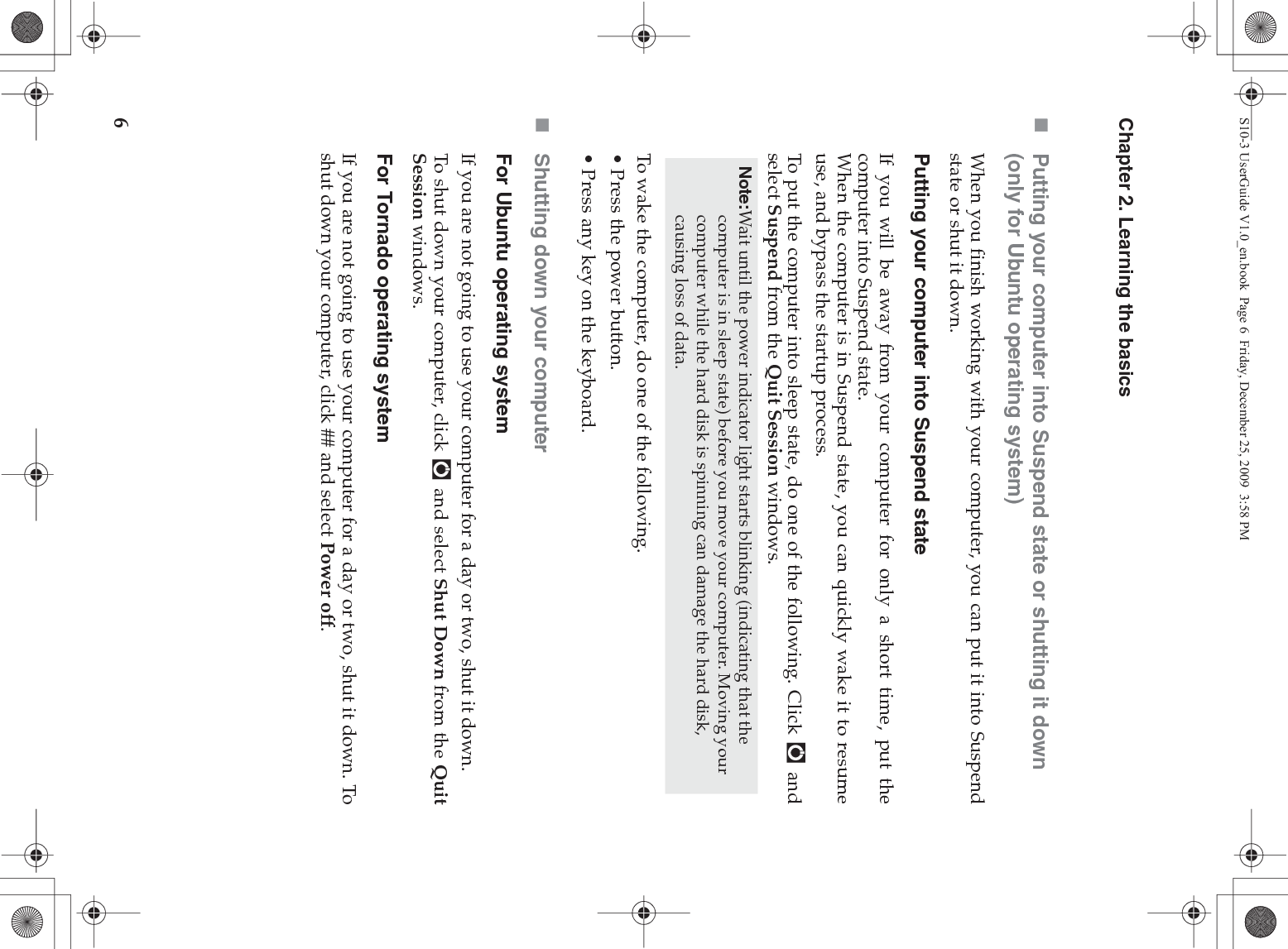 6Chapter 2. Learning the basicsPutting your computer into Suspend state or shutting it down (only for Ubuntu operating system)When you finish working with your computer, you can put it into Suspendstate or shut it down.Putting your computer into Suspend stateIf you will be away from your computer for only a short time, put thecomputer into Suspend state.When the computer is in Suspend state, you can quickly wake it to resumeuse, and bypass the startup process.To put the computer into sleep state, do one of the following. Click   andselect Suspend from the Quit Session windows.To wake the computer, do one of the following.• Press the power button.• Press any key on the keyboard.Shutting down your computerFor Ubuntu operating systemIf you are not going to use your computer for a day or two, shut it down.To shut down your computer, click   and select Shut Down from the QuitSession windows.For Tornado operating systemIf you are not going to use your computer for a day or two, shut it down. Toshut down your computer, click ## and select Power off.Note:Wait until the power indicator light starts blinking (indicating that the computer is in sleep state) before you move your computer. Moving your computer while the hard disk is spinning can damage the hard disk, causing loss of data.S10-3 UserGuide V1.0_en.book  Page 6  Friday, December 25, 2009  3:58 PM