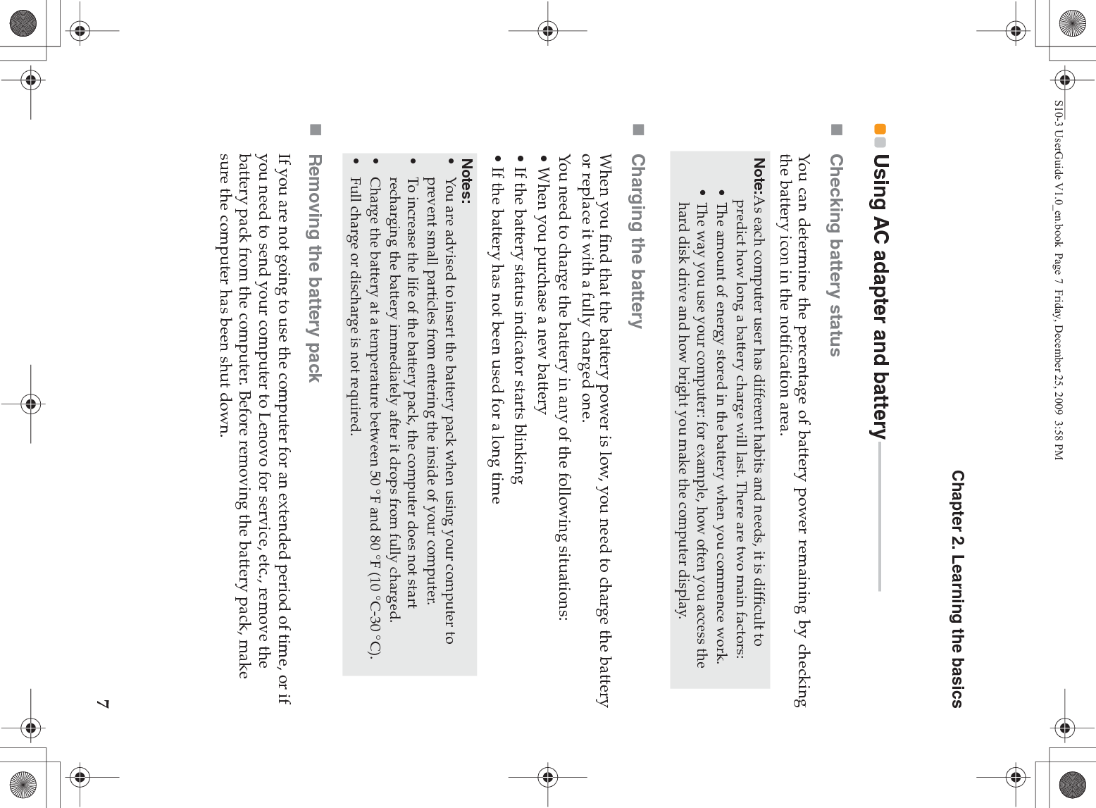 Chapter 2. Learning the basics7Using AC adapter and battery - - - - - - - - - - - - - - - - - - - - - - - - - - - - - - - - -Checking battery statusYou can determine the percentage of battery power remaining by checkingthe battery icon in the notification area.Charging the batteryWhen you find that the battery power is low, you need to charge the batteryor replace it with a fully charged one.You need to charge the battery in any of the following situations:• When you purchase a new battery• If the battery status indicator starts blinking• If the battery has not been used for a long timeRemoving the battery pack If you are not going to use the computer for an extended period of time, or if you need to send your computer to Lenovo for service, etc., remove the battery pack from the computer. Before removing the battery pack, make sure the computer has been shut down.Note:As each computer user has different habits and needs, it is difficult to predict how long a battery charge will last. There are two main factors:• The amount of energy stored in the battery when you commence work.• The way you use your computer: for example, how often you access the hard disk drive and how bright you make the computer display.Notes:•You are advised to insert the battery pack when using your computer to prevent small particles from entering the inside of your computer.•To increase the life of the battery pack, the computer does not start recharging the battery immediately after it drops from fully charged.•Charge the battery at a temperature between 50 °F and 80 °F (10 °C-30 °C).•Full charge or discharge is not required.S10-3 UserGuide V1.0_en.book  Page 7  Friday, December 25, 2009  3:58 PM