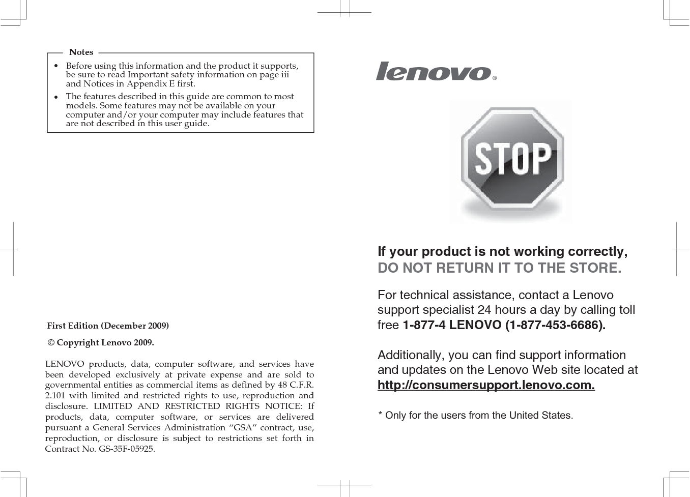 First Edition (December 2009)© Copyright Lenovo 2009. If your product is not working correctly, DO NOT RETURN IT TO THE STORE.For technical assistance, contact a Lenovo support specialist 24 hours a day by calling toll free 1-877-4 LENOVO (1-877-453-6686).   Additionally, you can find support information and updates on the Lenovo Web site located at http://consumersupport.lenovo.com.* Only for the users from the United States.•NotesBefore using this information and the product it supports, be sure to read Important safety information on page iii and Notices in Appendix E first.•The features described in this guide are common to most models. Some features may not be available on your computer and/or your computer may include features that are not described in this user guide.LENOVO products, data, computer software, and services have been developed exclusively at private expense and are sold to governmental entities as commercial items as defined by 48 C.F.R. 2.101 with limited and restricted rights to use, reproduction and disclosure. LIMITED AND RESTRICTED RIGHTS NOTICE: If products, data, computer software, or services are delivered pursuant a General Services Administration “GSA” contract, use, reproduction, or disclosure is subject to restrictions set forth in Contract No. GS-35F-05925.
