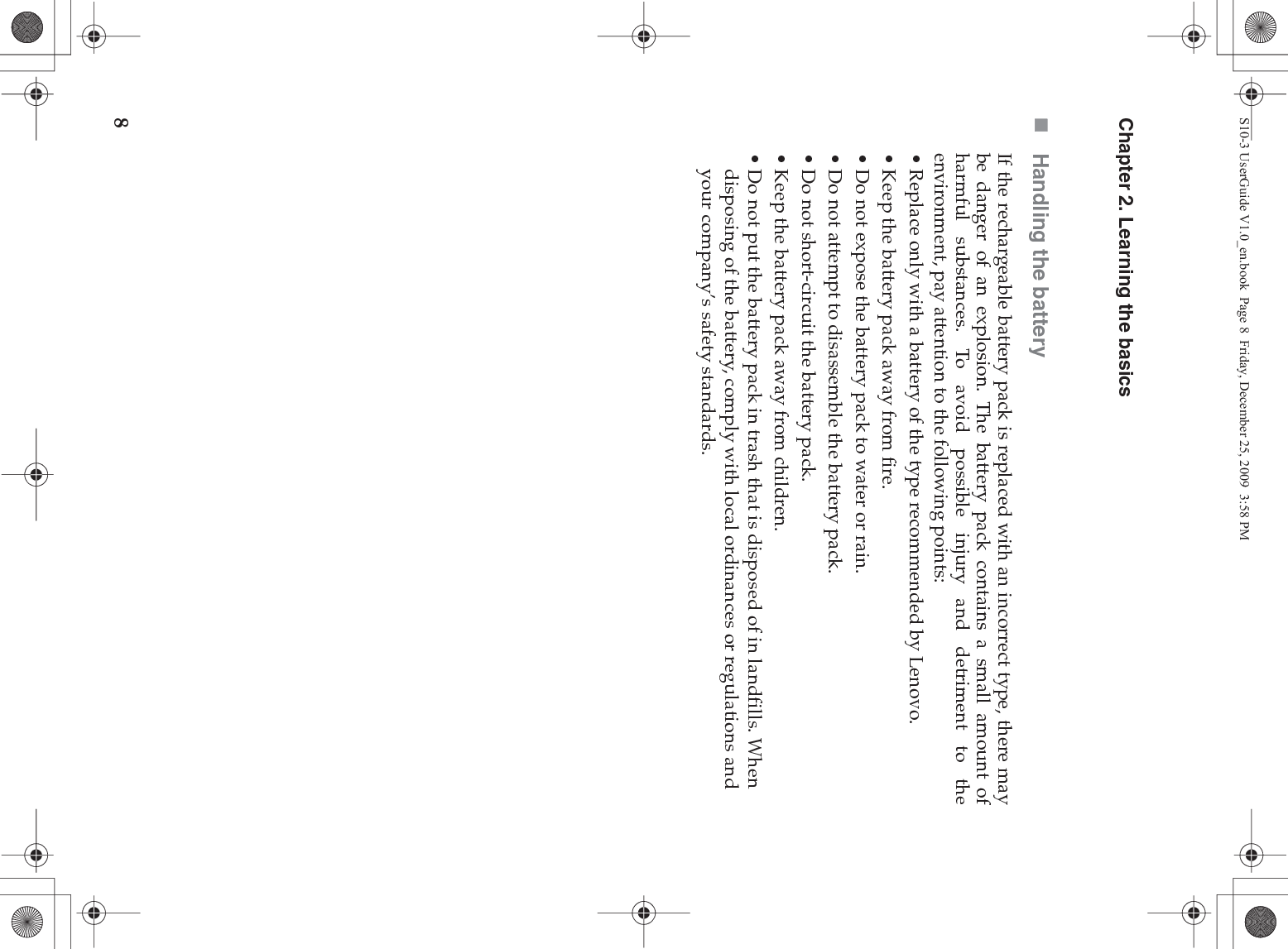 8Chapter 2. Learning the basicsHandling the batteryIf the rechargeable battery pack is replaced with an incorrect type, there maybe danger of an explosion. The battery pack contains a small amount ofharmful substances. To avoid possible injury and detriment to theenvironment, pay attention to the following points:• Replace only with a battery of the type recommended by Lenovo.• Keep the battery pack away from fire.• Do not expose the battery pack to water or rain.• Do not attempt to disassemble the battery pack.• Do not short-circuit the battery pack.• Keep the battery pack away from children.• Do not put the battery pack in trash that is disposed of in landfills. When disposing of the battery, comply with local ordinances or regulations and your company’s safety standards.S10-3 UserGuide V1.0_en.book  Page 8  Friday, December 25, 2009  3:58 PM