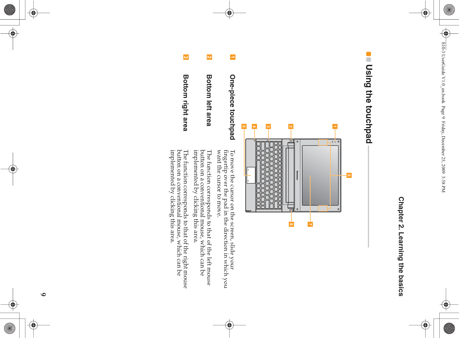 Chapter 2. Learning the basics9Using the touchpad  - - - - - - - - - - - - - - - - - - - - - - - - - - - - - - - - - - - - - - - - - - - - - - - - - - - - - - One-piece touchpad To move the cursor on the screen, slide your fingertip over the pad in the direction in which you want the cursor to move.Bottom left area The function corresponds to that of the left mouse button on a conventional mouse, which can be implemented by clicking this area.Bottom right area The function corresponds to that of the right mouse button on a conventional mouse, which can be implemented by clicking this area. egabcdhfS10-3 UserGuide V1.0_en.book  Page 9  Friday, December 25, 2009  3:58 PM