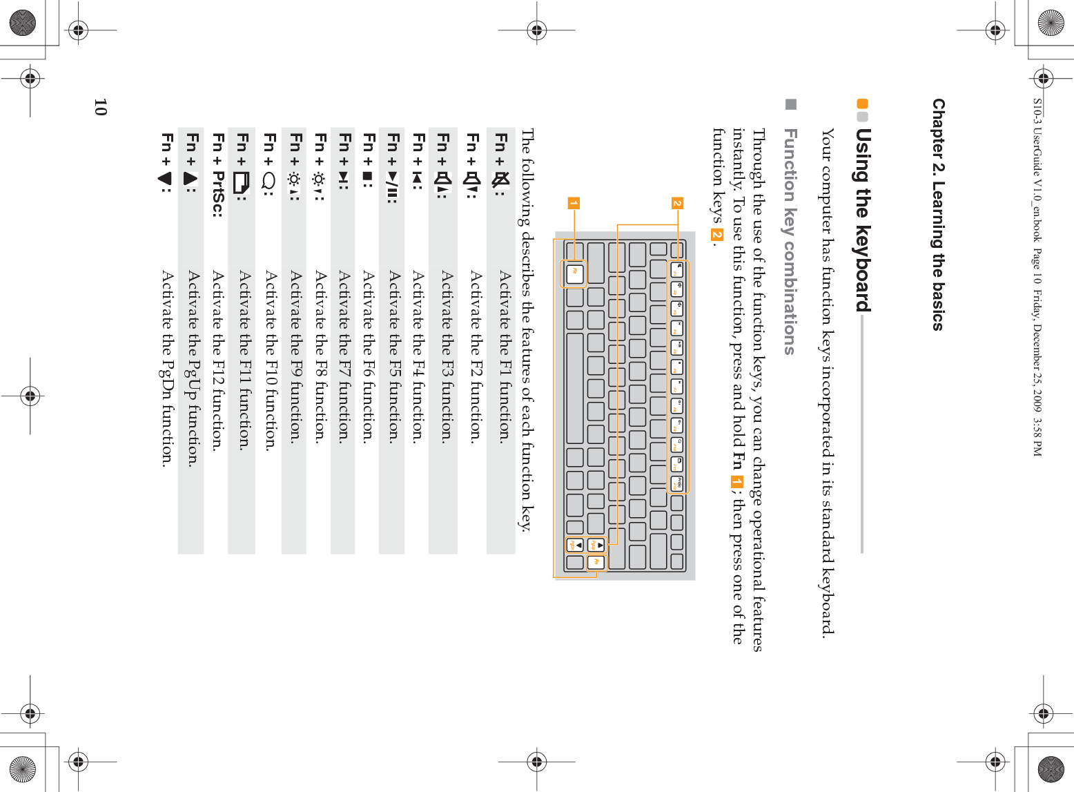 10Chapter 2. Learning the basicsUsing the keyboard - - - - - - - - - - - - - - - - - - - - - - - - - - - - - - - - - - - - - - - - - - - - - - - - - - - - - - Your computer has function keys incorporated in its standard keyboard.Function key combinationsThrough the use of the function keys, you can change operational features instantly. To use this function, press and hold Fn  ; then press one of the function keys  .The following describes the features of each function key.Fn +  : Activate the F1 function.Fn +  : Activate the F2 function.Fn +  : Activate the F3 function.Fn +  :  Activate the F4 function.Fn +  :  Activate the F5 function.Fn +  :  Activate the F6 function.Fn +  : Activate the F7 function.Fn +  : Activate the F8 function.Fn +  : Activate the F9 function.Fn +  : Activate the F10 function.Fn +  : Activate the F11 function.Fn + PrtSc: Activate the F12 function.Fn +  : Activate the PgUp function.Fn +  : Activate the PgDn function.baS10-3 UserGuide V1.0_en.book  Page 10  Friday, December 25, 2009  3:58 PM