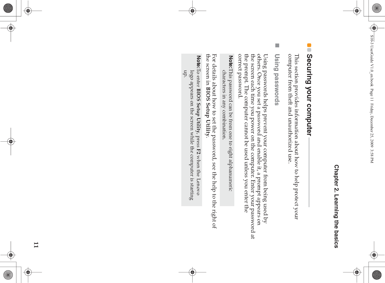 Chapter 2. Learning the basics11Securing your computer  - - - - - - - - - - - - - - - - - - - - - - - - - - - - - - - - - - - - - - - - - - - -This section provides information about how to help protect your computer from theft and unauthorized use.Using passwordsUsing passwords helps prevent your computer from being used by others. Once you set a password and enable it, a prompt appears on the screen each time you power on the computer. Enter your password at the prompt. The computer cannot be used unless you enter the correct password.For details about how to set the password, see the help to the right of the screen in BIOS Setup Utility.Note:This password can be from one to eight alphanumeric characters in any combination.Note:To enter BIOS Setup Utility, press F2 when the Lenovo logo appears on the screen while the computer is starting up.S10-3 UserGuide V1.0_en.book  Page 11  Friday, December 25, 2009  3:58 PM