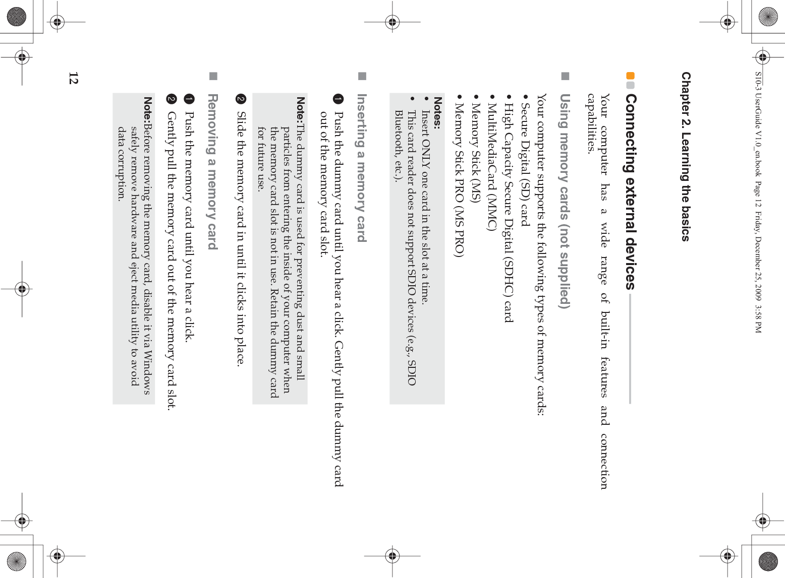 12Chapter 2. Learning the basicsConnecting external devices  - - - - - - - - - - - - - - - - - - - - - - - - - - - - - - - - - - Your computer has a wide range of built-in features and connectioncapabilities.Using memory cards (not supplied) Your computer supports the following types of memory cards:• Secure Digital (SD) card• High Capacity Secure Digital (SDHC) card• MultiMediaCard (MMC)• Memory Stick (MS)• Memory Stick PRO (MS PRO)Inserting a memory card1Push the dummy card until you hear a click. Gently pull the dummy card out of the memory card slot.2Slide the memory card in until it clicks into place.Removing a memory card1Push the memory card until you hear a click.2Gently pull the memory card out of the memory card slot.Notes:•Insert ONLY one card in the slot at a time.•This card reader does not support SDIO devices (e.g., SDIO Bluetooth, etc.).Note:The dummy card is used for preventing dust and small particles from entering the inside of your computer when the memory card slot is not in use. Retain the dummy card for future use.Note:Before removing the memory card, disable it via Windows safely remove hardware and eject media utility to avoid data corruption.S10-3 UserGuide V1.0_en.book  Page 12  Friday, December 25, 2009  3:58 PM