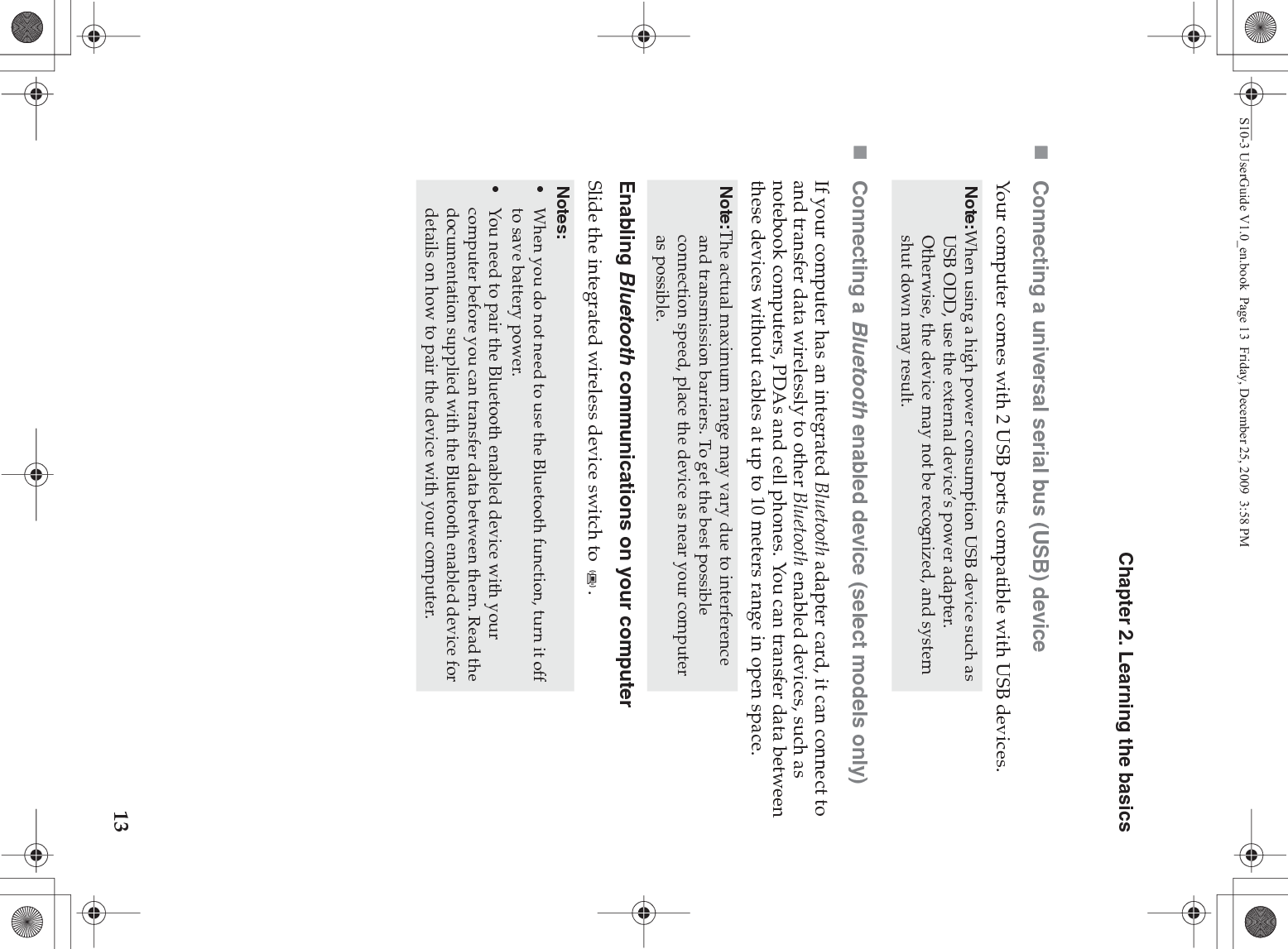 Chapter 2. Learning the basics13Connecting a universal serial bus (USB) deviceYour computer comes with 2 USB ports compatible with USB devices.Connecting a Bluetooth enabled device (select models only)If your computer has an integrated Bluetooth adapter card, it can connect to and transfer data wirelessly to other Bluetooth enabled devices, such as notebook computers, PDAs and cell phones. You can transfer data between these devices without cables at up to 10 meters range in open space.Enabling Bluetooth communications on your computerSlide the integrated wireless device switch to  .Note:When using a high power consumption USB device such as USB ODD, use the external device’s power adapter. Otherwise, the device may not be recognized, and system shut down may result.Note:The actual maximum range may vary due to interference and transmission barriers. To get the best possible connection speed, place the device as near your computer as possible.Notes:•When you do not need to use the Bluetooth function, turn it off to save battery power.•You need to pair the Bluetooth enabled device with your computer before you can transfer data between them. Read the documentation supplied with the Bluetooth enabled device for details on how to pair the device with your computer.S10-3 UserGuide V1.0_en.book  Page 13  Friday, December 25, 2009  3:58 PM