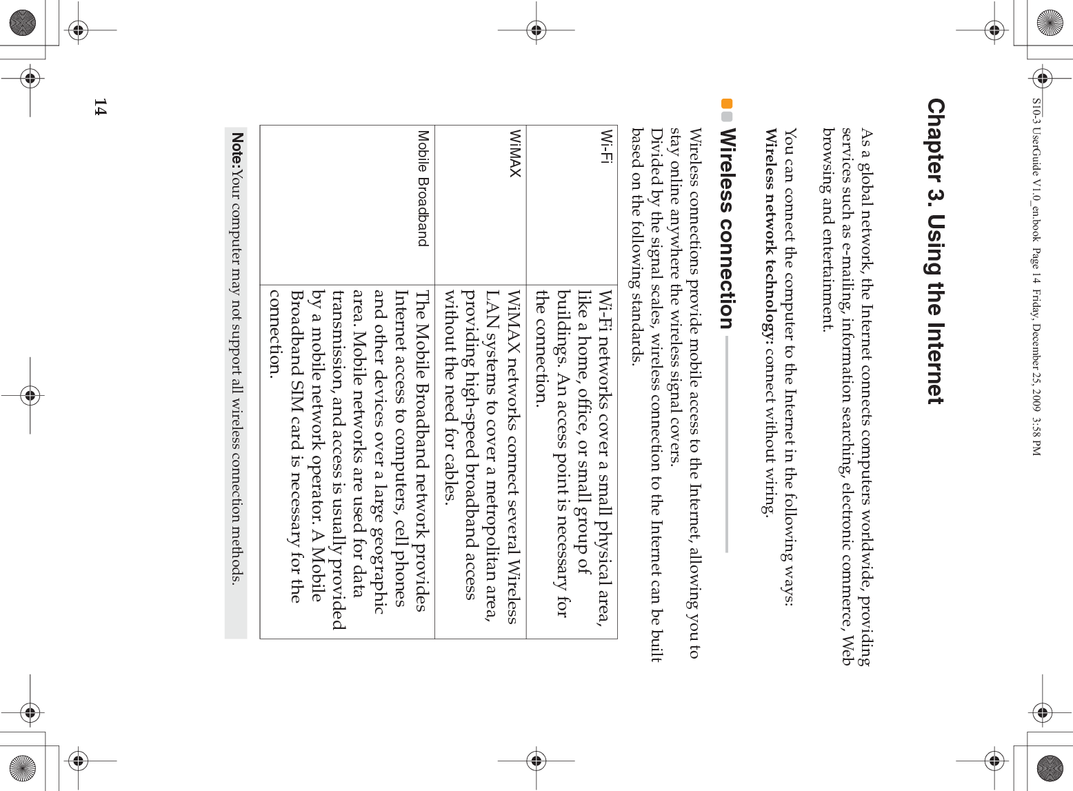 14Chapter 3. Using the InternetAs a global network, the Internet connects computers worldwide, providing services such as e-mailing, information searching, electronic commerce, Web browsing and entertainment.You can connect the computer to the Internet in the following ways:Wireless network technology: connect without wiring.Wireless connection  - - - - - - - - - - - - - - - - - - - - - - - - - - - - - - - - - - - - - - - - - - - - - - - - - Wireless connections provide mobile access to the Internet, allowing you to stay online anywhere the wireless signal covers.Divided by the signal scales, wireless connection to the Internet can be built based on the following standards.Wi-Fi Wi-Fi networks cover a small physical area, like a home, office, or small group of buildings. An access point is necessary for the connection.WiMAX  WiMAX networks connect several Wireless LAN systems to cover a metropolitan area, providing high-speed broadband access without the need for cables.Mobile Broadband  The Mobile Broadband network provides Internet access to computers, cell phones and other devices over a large geographic area. Mobile networks are used for data transmission, and access is usually provided by a mobile network operator. A Mobile Broadband SIM card is necessary for the connection.Note:Your computer may not support all wireless connection methods.S10-3 UserGuide V1.0_en.book  Page 14  Friday, December 25, 2009  3:58 PM