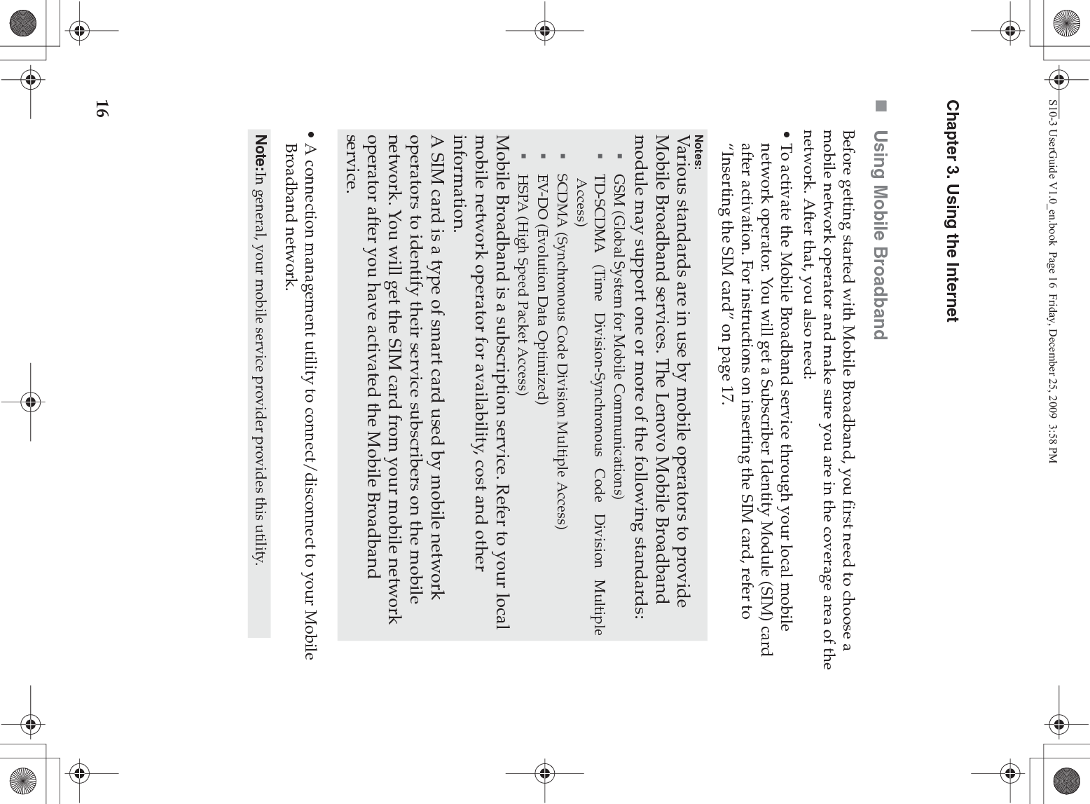16Chapter 3. Using the InternetUsing Mobile BroadbandBefore getting started with Mobile Broadband, you first need to choose a mobile network operator and make sure you are in the coverage area of the network. After that, you also need:• To activate the Mobile Broadband service through your local mobile network operator. You will get a Subscriber Identity Module (SIM) card after activation. For instructions on inserting the SIM card, refer to “Inserting the SIM card” on page 17.• A connection management utility to connect/disconnect to your Mobile Broadband network.Notes:Various standards are in use by mobile operators to provide Mobile Broadband services. The Lenovo Mobile Broadband module may support one or more of the following standards:GSM (Global System for Mobile Communications)TD-SCDMA (Time Division-Synchronous Code Division MultipleAccess)SCDMA (Synchronous Code Division Multiple Access)EV-DO (Evolution Data Optimized)HSPA (High Speed Packet Access)Mobile Broadband is a subscription service. Refer to your local mobile network operator for availability, cost and other information.A SIM card is a type of smart card used by mobile network operators to identify their service subscribers on the mobile network. You will get the SIM card from your mobile network operator after you have activated the Mobile Broadband service.Note:In general, your mobile service provider provides this utility.S10-3 UserGuide V1.0_en.book  Page 16  Friday, December 25, 2009  3:58 PM