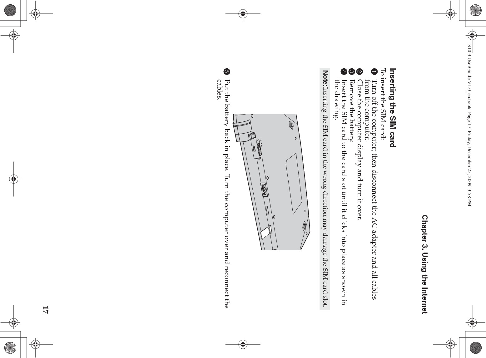 Chapter 3. Using the Internet17Inserting the SIM cardTo insert the SIM card:1Turn off the computer; then disconnect the AC adapter and all cables from the computer.2Close the computer display and turn it over.3Remove the battery.4Insert the SIM card to the card slot until it clicks into place as shown in the drawing.5Put the battery back in place. Turn the computer over and reconnect the cables.Note:Inserting the SIM card in the wrong direction may damage the SIM card slot.S10-3 UserGuide V1.0_en.book  Page 17  Friday, December 25, 2009  3:58 PM