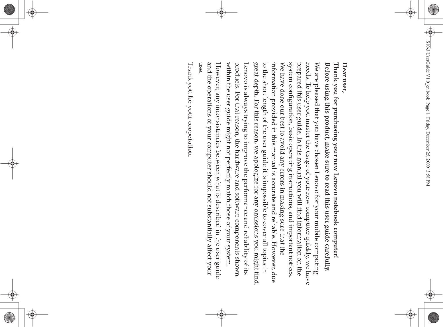 Dear user,Thank you for purchasing your new Lenovo notebook computer!Before using this product, make sure to read this user guide carefully.We are pleased that you have chosen Lenovo for your mobile computing needs. To help you master the usage of your new computer quickly, we have prepared this user guide. In this manual you will find information on the system configuration, basic operating instructions, and important notices. We have done our best to avoid any errors in making sure that the information provided in this manual is accurate and reliable. However, due to the short length of the user guide it is impossible to cover all topics in great depth. For this reason, we apologize for any omissions you might find.Lenovo is always trying to improve the performance and reliability of its products. For that reason, the hardware and software components shown within the user guide might not perfectly match those of your system.However, any inconsistencies between what is described in the user guide and the operations of your computer should not substantially affect your use.Thank you for your cooperation.S10-3 UserGuide V1.0_en.book  Page 1  Friday, December 25, 2009  3:58 PM