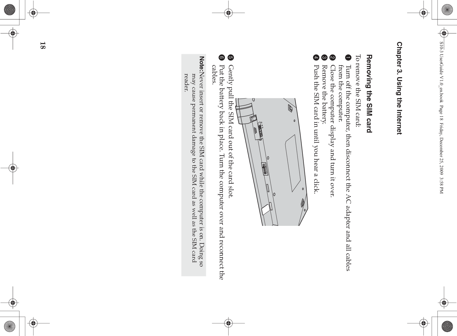 18Chapter 3. Using the InternetRemoving the SIM cardTo remove the SIM card:1Turn off the computer, then disconnect the AC adapter and all cables from the computer.2Close the computer display and turn it over.3Remove the battery.4Push the SIM card in until you hear a click.5Gently pull the SIM card out of the card slot.6Put the battery back in place. Turn the computer over and reconnect the cables.Note:Never insert or remove the SIM card while the computer is on. Doing so may cause permanent damage to the SIM card as well as the SIM card reader.S10-3 UserGuide V1.0_en.book  Page 18  Friday, December 25, 2009  3:58 PM