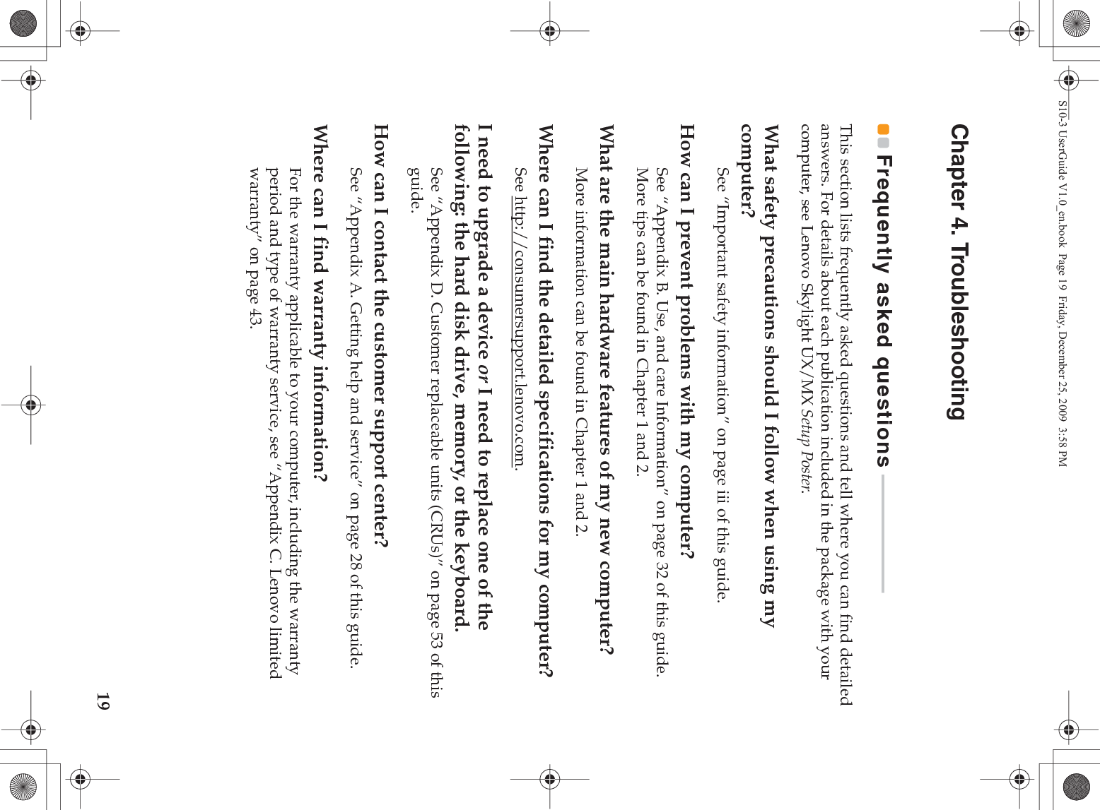 19Chapter 4. TroubleshootingFrequently asked questions  - - - - - - - - - - - - - - - - - - - - - - - - - -This section lists frequently asked questions and tell where you can find detailed answers. For details about each publication included in the package with your computer, see Lenovo Skylight UX/MX Setup Poster. What safety precautions should I follow when using my computer?See “Important safety information” on page iii of this guide.How can I prevent problems with my computer?See “Appendix B. Use, and care Information” on page 32 of this guide. More tips can be found in Chapter 1 and 2.What are the main hardware features of my new computer?More information can be found in Chapter 1 and 2.Where can I find the detailed specifications for my computer?See http://consumersupport.lenovo.com.I need to upgrade a device or I need to replace one of the following: the hard disk drive, memory, or the keyboard.See “Appendix D. Customer replaceable units (CRUs)” on page 53 of this guide.How can I contact the customer support center?See “Appendix A. Getting help and service” on page 28 of this guide. Where can I find warranty information?For the warranty applicable to your computer, including the warranty period and type of warranty service, see “Appendix C. Lenovo limited warranty” on page 43.S10-3 UserGuide V1.0_en.book  Page 19  Friday, December 25, 2009  3:58 PM