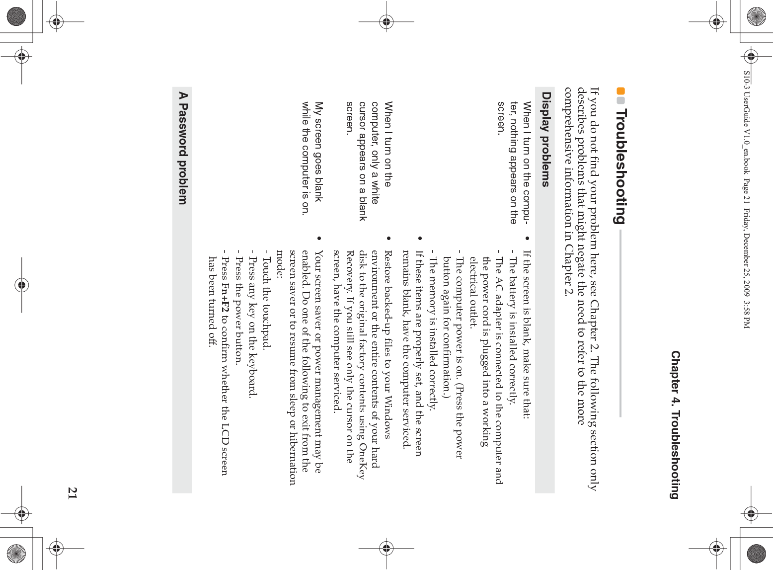 Chapter 4. Troubleshooting21Troubleshooting  - - - - - - - - - - - - - - - - - - - - - - - - - - - - - - - - - - - - - - - - - - - - - - - - - - - - - - - - - - -If you do not find your problem here, see Chapter 2. The following section only describes problems that might negate the need to refer to the more comprehensive information in Chapter 2.Display problemsWhen I turn on the compu-ter, nothing appears on the screen.•If the screen is blank, make sure that:- The battery is installed correctly. - The AC adapter is connected to the computer and the power cord is plugged into a working electrical outlet.- The computer power is on. (Press the power button again for confirmation.)- The memory is installed correctly. •If these items are properly set, and the screen remains blank, have the computer serviced. When I turn on the computer, only a white cursor appears on a blank screen. •Restore backed-up files to your Windows environment or the entire contents of your hard disk to the original factory contents using OneKey Recovery. If you still see only the cursor on the screen, have the computer serviced.My screen goes blank while the computer is on.•Your screen saver or power management may be enabled. Do one of the following to exit from the screen saver or to resume from sleep or hibernation mode:- Touch the touchpad.- Press any key on the keyboard.- Press the power button.-Press Fn+F2 to confirm whether the LCD screen has been turned off.A Password problemS10-3 UserGuide V1.0_en.book  Page 21  Friday, December 25, 2009  3:58 PM