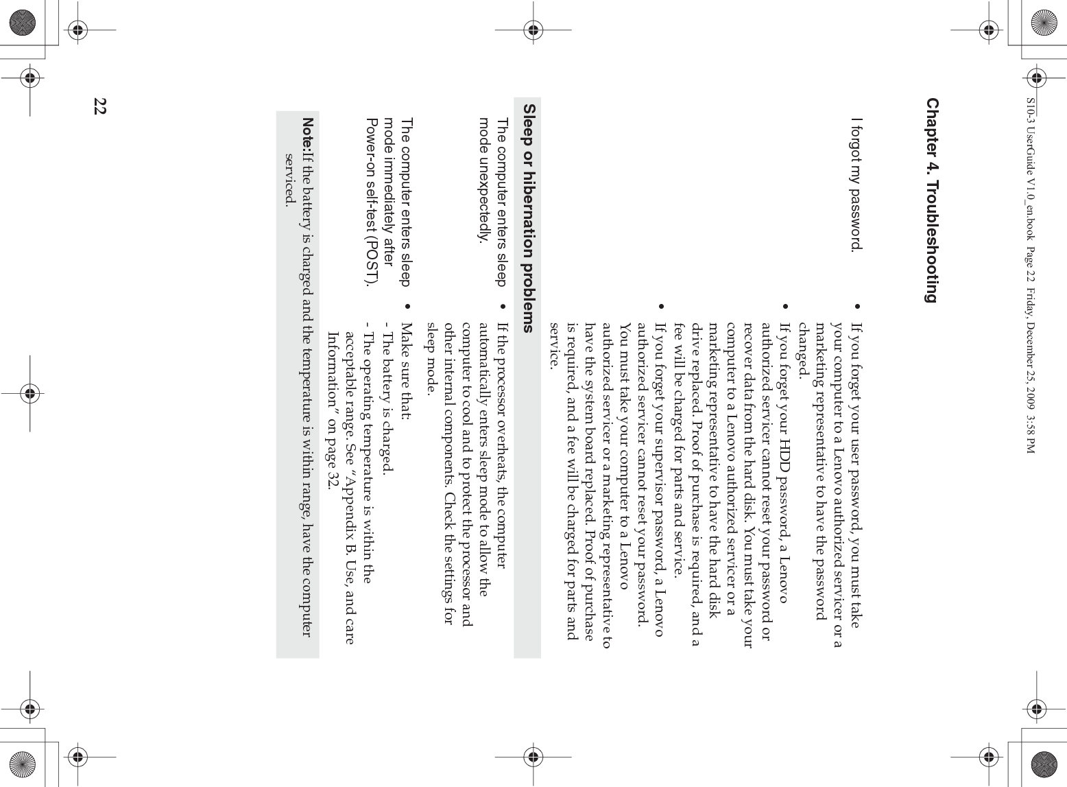 22Chapter 4. TroubleshootingI forgot my password. •If you forget your user password, you must take your computer to a Lenovo authorized servicer or a marketing representative to have the password changed. •If you forget your HDD password, a Lenovo authorized servicer cannot reset your password or recover data from the hard disk. You must take your computer to a Lenovo authorized servicer or a marketing representative to have the hard disk drive replaced. Proof of purchase is required, and a fee will be charged for parts and service. •If you forget your supervisor password, a Lenovo authorized servicer cannot reset your password. You must take your computer to a Lenovo authorized servicer or a marketing representative to have the system board replaced. Proof of purchase is required, and a fee will be charged for parts and service.Sleep or hibernation problemsThe computer enters sleep mode unexpectedly.•If the processor overheats, the computer automatically enters sleep mode to allow the computer to cool and to protect the processor and other internal components. Check the settings for sleep mode.The computer enters sleep mode immediately after Power-on self-test (POST). •Make sure that: - The battery is charged.- The operating temperature is within the acceptable range. See “Appendix B. Use, and care Information” on page 32.Note:If the battery is charged and the temperature is within range, have the computer serviced.S10-3 UserGuide V1.0_en.book  Page 22  Friday, December 25, 2009  3:58 PM