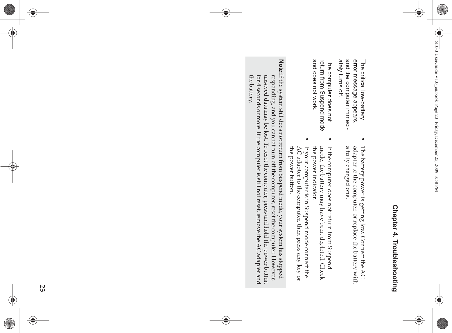 Chapter 4. Troubleshooting23The critical low-battery error message appears, and the computer immedi-ately turns off.•The battery power is getting low. Connect the AC adapter to the computer, or replace the battery with a fully charged one.The computer does not return from Suspend mode and does not work. •If the computer does not return from Suspend mode, the battery may have been depleted. Check the power indicator. •If your computer is in Suspend mode connect the AC adapter to the computer, then press any key or the power button.Note:If the system still does not return from Suspend mode, your system has stopped responding, and you cannot turn off the computer, reset the computer. However, unsaved data may be lost. To reset the computer, press and hold the power button for 4 seconds or more. If the computer is still not reset, remove the AC adapter and the battery.S10-3 UserGuide V1.0_en.book  Page 23  Friday, December 25, 2009  3:58 PM