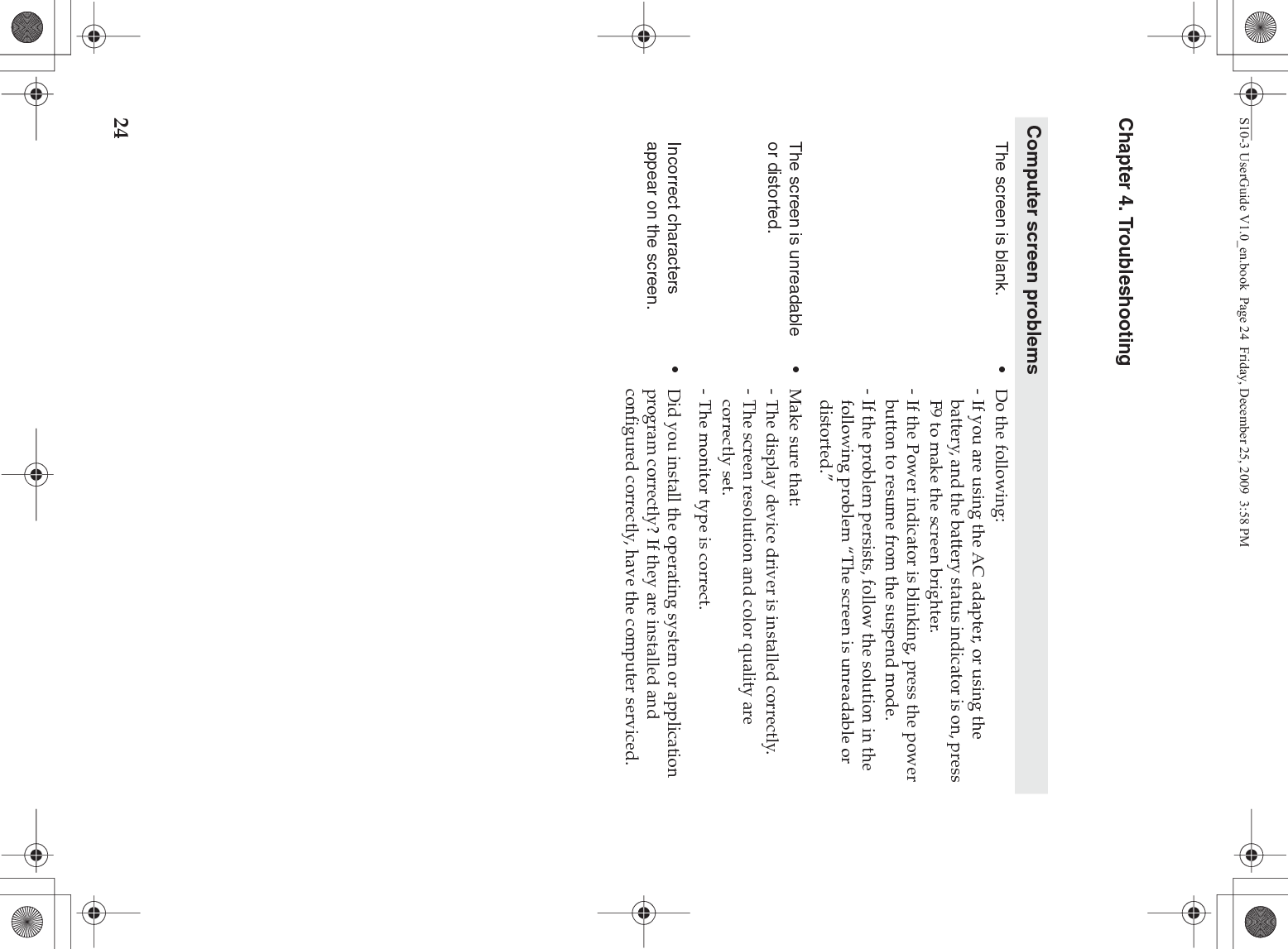 24Chapter 4. TroubleshootingComputer screen problemsThe screen is blank.  •Do the following:- If you are using the AC adapter, or using the battery, and the battery status indicator is on, press F9 to make the screen brighter.- If the Power indicator is blinking, press the power button to resume from the suspend mode.- If the problem persists, follow the solution in the following problem “The screen is unreadable or distorted.”The screen is unreadable or distorted.•Make sure that: - The display device driver is installed correctly.- The screen resolution and color quality are correctly set. - The monitor type is correct.Incorrect characters appear on the screen.•Did you install the operating system or application program correctly? If they are installed and configured correctly, have the computer serviced.S10-3 UserGuide V1.0_en.book  Page 24  Friday, December 25, 2009  3:58 PM