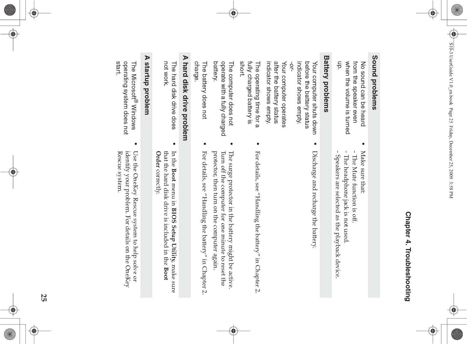 Chapter 4. Troubleshooting25Sound problemsNo sound can be heard from the speaker even when the volume is turned up.•Make sure that:- The Mute function is off.- The headphone jack is not used.- Speakers are selected as the playback device. Battery problemsYour computer shuts down before the battery status indicator shows empty.-or-Your computer operates after the battery status indicator shows empty.•Discharge and recharge the battery.The operating time for a fully charged battery is short. •For details, see “Handling the battery” in Chapter 2. The computer does not operate with a fully charged battery.•The surge protector in the battery might be active. Turn off the computer for one minute to reset the protector, then turn on the computer again.The battery does not charge.•For details, see “Handling the battery” in Chapter 2.A hard disk drive problemThe hard disk drive does not work.•In the Boot menu in BIOS Setup Utility, make sure that the hard disk drive is included in the Boot Order correctly.A startup problemThe Microsoft® Windows operating system does not start.•Use the OneKey Rescue system to help solve or identify your problem. For details on the OneKey Rescue system.S10-3 UserGuide V1.0_en.book  Page 25  Friday, December 25, 2009  3:58 PM