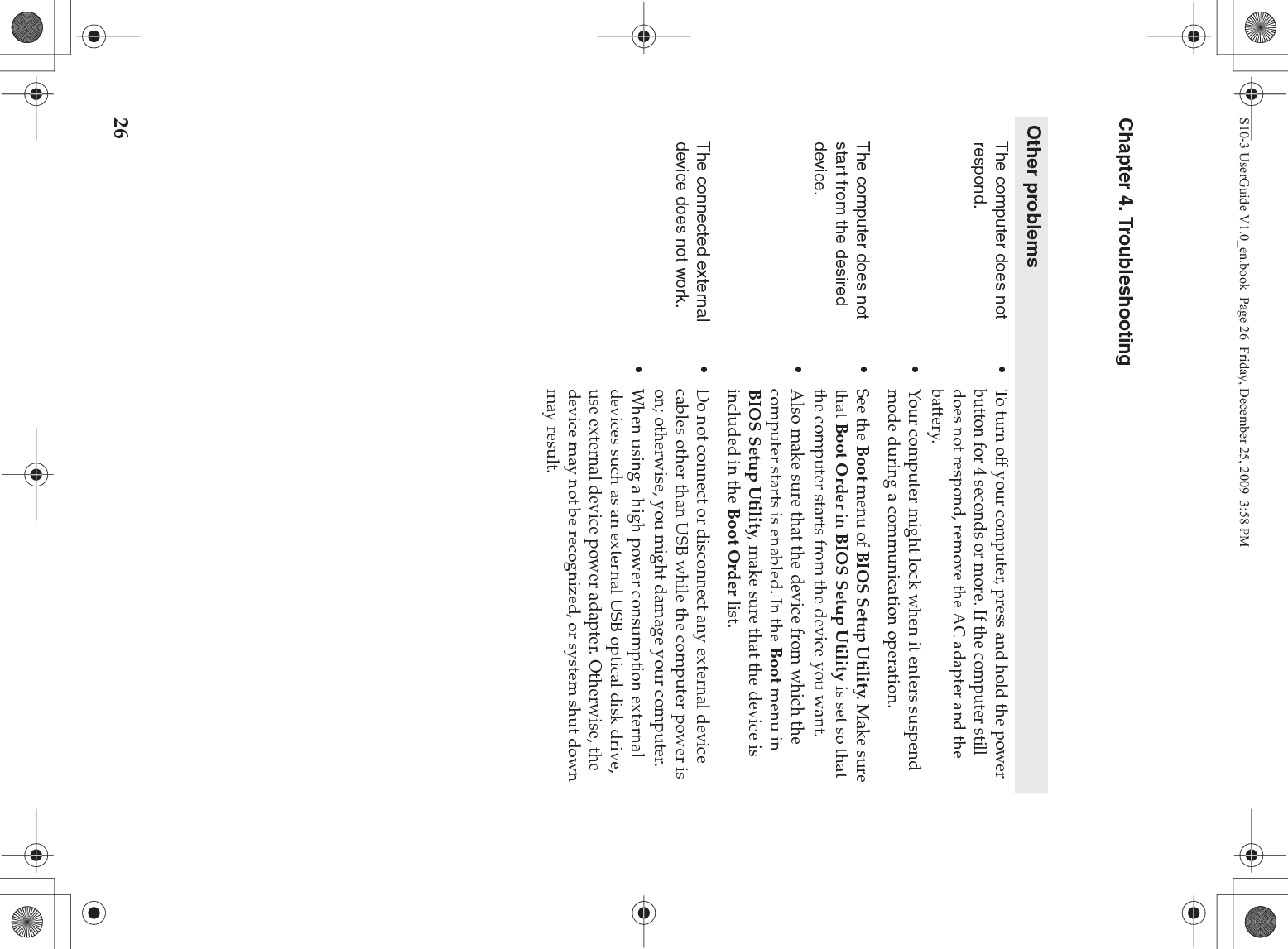 26Chapter 4. TroubleshootingOther problemsThe computer does not respond.•To turn off your computer, press and hold the power button for 4 seconds or more. If the computer still does not respond, remove the AC adapter and the battery. •Your computer might lock when it enters suspend mode during a communication operation. The computer does not start from the desired device. •See the Boot menu of BIOS Setup Utility. Make sure that Boot Order in BIOS Setup Utility is set so that the computer starts from the device you want. •Also make sure that the device from which the computer starts is enabled. In the Boot menu in BIOS Setup Utility, make sure that the device is included in the Boot Order list.The connected external device does not work. •Do not connect or disconnect any external device cables other than USB while the computer power is on; otherwise, you might damage your computer.•When using a high power consumption external devices such as an external USB optical disk drive, use external device power adapter. Otherwise, the device may not be recognized, or system shut down may result.S10-3 UserGuide V1.0_en.book  Page 26  Friday, December 25, 2009  3:58 PM