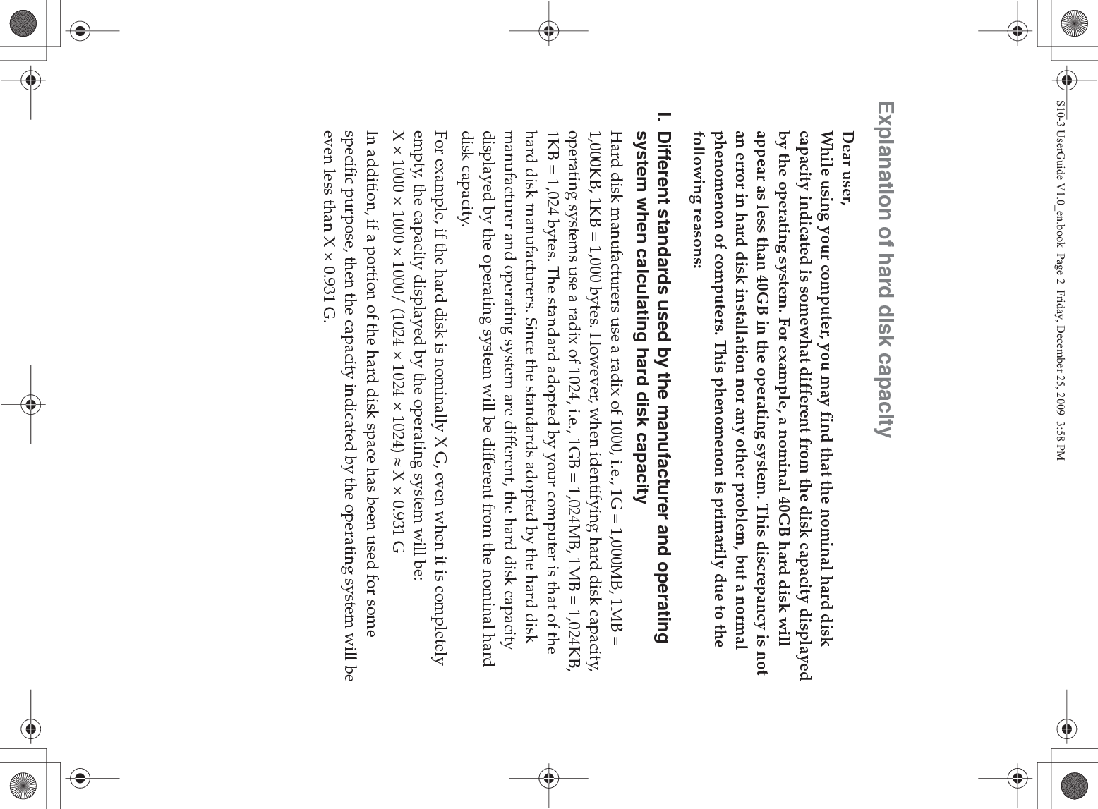 Explanation of hard disk capacityDear user,While using your computer, you may find that the nominal hard disk capacity indicated is somewhat different from the disk capacity displayed by the operating system. For example, a nominal 40GB hard disk will appear as less than 40GB in the operating system. This discrepancy is not an error in hard disk installation nor any other problem, but a normal phenomenon of computers. This phenomenon is primarily due to the following reasons:I. Different standards used by the manufacturer and operating system when calculating hard disk capacityHard disk manufacturers use a radix of 1000, i.e., 1G = 1,000MB, 1MB = 1,000KB, 1KB = 1,000 bytes. However, when identifying hard disk capacity, operating systems use a radix of 1024, i.e., 1GB = 1,024MB, 1MB = 1,024KB, 1KB = 1,024 bytes. The standard adopted by your computer is that of the hard disk manufacturers. Since the standards adopted by the hard disk manufacturer and operating system are different, the hard disk capacity displayed by the operating system will be different from the nominal hard disk capacity.For example, if the hard disk is nominally X G, even when it is completely empty, the capacity displayed by the operating system will be:X × 1000 × 1000 × 1000/ (1024 × 1024 × 1024) | X × 0.931 GIn addition, if a portion of the hard disk space has been used for some specific purpose, then the capacity indicated by the operating system will be even less than X × 0.931 G.S10-3 UserGuide V1.0_en.book  Page 2  Friday, December 25, 2009  3:58 PM