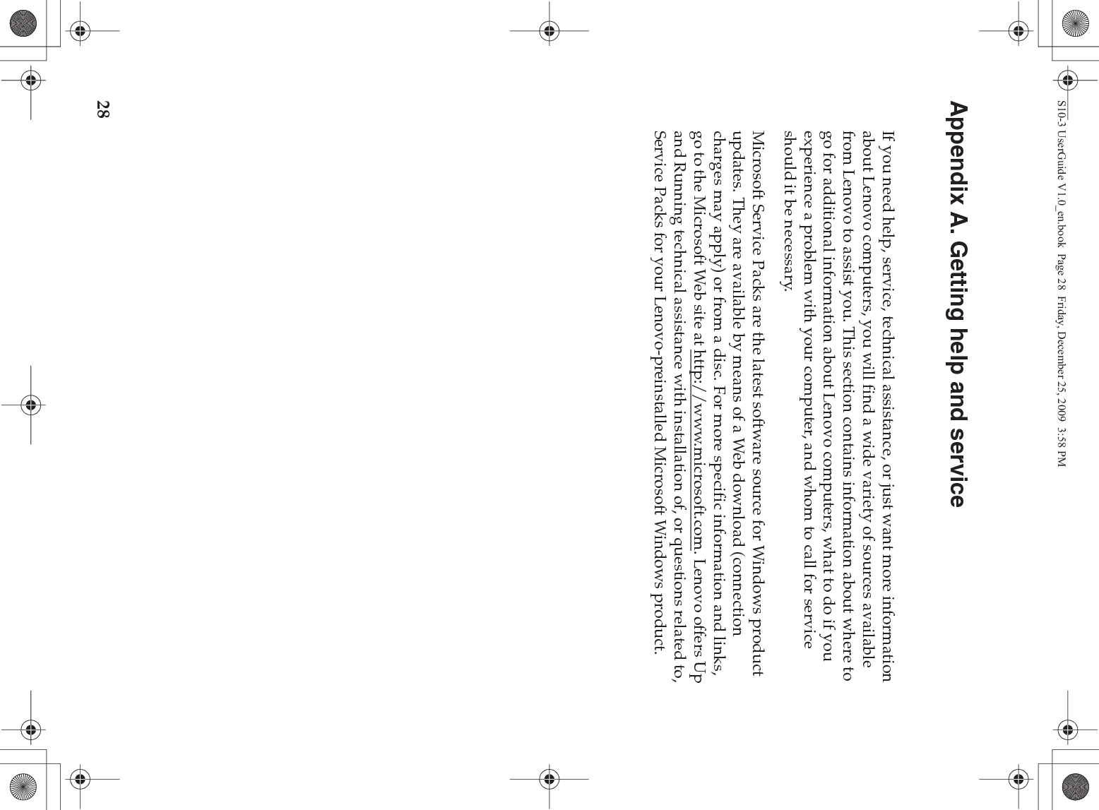 28Appendix A. Getting help and serviceIf you need help, service, technical assistance, or just want more information about Lenovo computers, you will find a wide variety of sources available from Lenovo to assist you. This section contains information about where to go for additional information about Lenovo computers, what to do if you experience a problem with your computer, and whom to call for service should it be necessary.Microsoft Service Packs are the latest software source for Windows product updates. They are available by means of a Web download (connection charges may apply) or from a disc. For more specific information and links, go to the Microsoft Web site at http://www.microsoft.com. Lenovo offers Up and Running technical assistance with installation of, or questions related to, Service Packs for your Lenovo-preinstalled Microsoft Windows product.S10-3 UserGuide V1.0_en.book  Page 28  Friday, December 25, 2009  3:58 PM