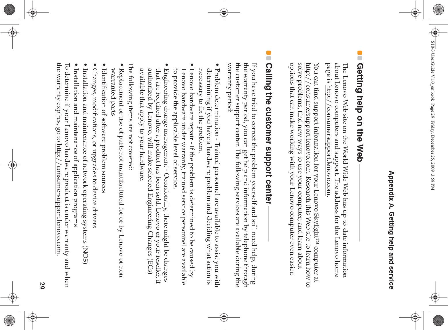 Appendix A. Getting help and service29Getting help on the Web - - - - - - - - - - - - - - - - - - - - - - - - - - - - - - - - - - - - - - - - - -The Lenovo Web site on the World Wide Web has up-to-date information about Lenovo computers and support. The address for the Lenovo home page is http://consumersupport.lenovo.com.You can find support information for your Lenovo Skylight™ computer at http://consumersupport.lenovo.com. Research this Web site to learn how to solve problems, find new ways to use your computer, and learn about options that can make working with your Lenovo computer even easier.Calling the customer support center - - - - - - - - - - - - - - - - - - -If you have tried to correct the problem yourself and still need help, during the warranty period, you can get help and information by telephone through the customer support center. The following services are available during the warranty period:• Problem determination - Trained personnel are available to assist you with determining if you have a hardware problem and deciding what action is necessary to fix the problem.• Lenovo hardware repair - If the problem is determined to be caused by Lenovo hardware under warranty, trained service personnel are available to provide the applicable level of service.• Engineering change management - Occasionally, there might be changes that are required after a product has been sold. Lenovo or your reseller, if authorized by Lenovo, will make selected Engineering Changes (ECs) available that apply to your hardware.The following items are not covered:• Replacement or use of parts not manufactured for or by Lenovo or non warranted parts• Identification of software problem sources• Changes, modifications, or upgrades to device drivers• Installation and maintenance of network operating systems (NOS)• Installation and maintenance of application programsTo determine if your Lenovo hardware product is under warranty and when the warranty expires, go to http://consumersupport.lenovo.com.S10-3 UserGuide V1.0_en.book  Page 29  Friday, December 25, 2009  3:58 PM
